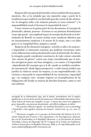 Los conceptos de femicidio/feminicidio 27
Respectodelconceptodefeminicidio,existentambiéndiversasaproxi-
maciones. Así, se ha señalado que esta expresión surge a partir de la
insuficiencia que tendría la voz femicidio para dar cuenta de dos elemen-
tos: la misoginia (odio a las mujeres) presente en estos crímenes12
y la
responsabilidad estatal al favorecer la impunidad de éstos13
.
Como veremos en la quinta parte de este documento, el concepto de
feminicidio, además, presenta –al menos en sus primeras formulaciones
como tipo penal– una amplitud mayor al concepto de femicide en la for-
mulación de Russell, en cuanto incluye otras conductas delictivas que
no necesariamente conducen a la muerte de la mujer, sino a un daño
grave en su integridad física, psíquica o sexual.
Respecto de los elementos misoginia –aversión u odio a las mujeres–
e impunidad, es interesante constatar que pudieran encontrarse tanto
en las elaboraciones teóricas de femicidio como de feminicidio. En efecto,
la misoginia puede considerarse constitutiva de todo crimen cometido
“por razones de género” contra una mujer (considerando que el siste-
ma sexo/género posee una base misógina), y en cuanto a la impunidad
–dependiendo del concepto que se le dé– puede ser también considera-
da consustancial –desde alguna perspectiva– a todo sistema jurídico que
justifica la violencia contra las mujeres, ya sea responsabilizando a las
víctimas o atenuando la responsabilidad de los victimarios, impunidad
que –en cualquier caso– siempre importa un incumplimiento de las
obligaciones del Estado en materia de derechos humanos, como se verá
más adelante.
encargada de su alimentación (que, por lo demás, normalmente será la madre);
igualmente en el caso de las muerte de mujeres por enfermedades típicamente feme-
ninas (cáncer de mama por ejemplo), en que –a menos que exista una negligencia
grave imputable a una persona determinada– será difícil configurar un delito.
12
De acuerdo a Marcela Lagarde, “en castellano femicidio es una voz homóloga
a homicidio y sólo significa asesinato de mujeres”. iidh/ccpdh, op. cit., nota 12,
p. 37.
13
Elementos recogidos en el concepto de feminicidio del Informe de la Co-
misión Especial para Conocer y Dar seguimiento a las Investigaciones relaciona-
das con los Feminicidios en la República Mexicana y a la Procuración de Justicia
Vinculada, Cámara de Diputados del H. Congreso de la Unión–lix Legislatura,
Violencia Feminicida en la República Mexicana, 2006, p. 49, http://labcomplex.ceiich.
unam.mx/fem/infRep/general/0_Presentacion.swf
 