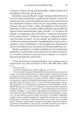 Los conceptos de femicidio/feminicidio 29
en las que se utiliza el concepto de feminicidio, se define el objeto de la
investigación excluyendo este elemento18
.
Recordemos que para Rusell y Caputi constituyen femicide tanto el
caso de la mujer asesinada por su marido como forma de control y do-
minación extrema, como el de aquella que muere como consecuencia de
una esterilización forzada o incluso de una cirugía plástica innecesaria
(necesaria sólo que la mujer cumpla adecuadamente el rol de género
tradicional). Si bien este concepto amplio también ha sido tomado por
algunas autoras latinoamericanas como femicidio19
, en la práctica los
estudios e investigaciones sobre el fenómeno –incluso los provenientes
de las mismas autoras20
– se limitan a casos que se califican penalmente
como homicidios de mujeres. Así, por ejemplo, los suicidios de mujeres
–también eventualmente femicidios, dependiendo del contexto en que se
producen– no son considerados en estas investigaciones, al igual que las
tasas de mortalidad materna consecuencia de abortos clandestinos, etc.
Desde esta perspectiva, es posible comprobar que las investigaciones
producidas en Latinoamérica en los últimos años se refieren únicamen-
te a las muertes violentas de mujeres por razones de género, ya sea bajo la
denominación femicidio o feminicidio21
.
18
Como lo hace la reciente investigación del Observatorio Ciudadano Nacional
del Feminicidio, Una mirada al feminicidio en México. 2007-2008, México, 2008,
p. 12.
19
Ver supra nota 7.
20
Como la investigación de Carcedo y Sagot, op. cit., nota 13.
21
En este sentido, la expresión feminicidio ha sido más restrictiva y precisa en este
sentido, ya los diversos documentos que la utilizan tienden a excluir las muertes que
no presentan relación con hechos violentos. Por ejemplo, la siguiente definición: “El
feminicidio está conformado por el conjunto de hechos violentos misóginos contra
las mujeres que implican la violación de sus derechos humanos, atentan contra su
seguridad y ponen en riesgo su vida (...).” de la Comisión Especial para Conocer y
Dar seguimiento a las Investigaciones relacionadas con los Feminicidios en la Re-
pública Mexicana, op. cit., nota 17. Sin embargo, el mismo documento continúa en
el siguiente tenor: “La violencia feminicida (...) está conformada por el conjunto de
conductas misóginas (...) que conllevan impunidad social y del Estado y, al colocar
a las mujeres en riesgo e indefensión, pueden culminar en el homicidio o su tenta-
tiva, y en otras formas de muerte violenta de las niñas y las mujeres: accidentales,
suicidios y muertes evitables derivadas de la inseguridad, la desatención y la exclusión
del desarrollo y la democracia” (destacado nuestro), con lo cual, a pesar de señalar
que son “formas de muerte violenta” nuevamente se amplía el espectro de conductas
constitutivas de feminicidio. A pesar de ello, el referido documento aporta datos e
información estadística únicamente sobre homicidios de mujeres y niñas.
 