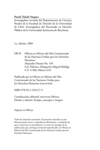 Patsilí Toledo Vásquez
Investigadora invitada del Departamento de Ciencias
Penales de la Facultad de Derecho de la Universidad
de Chile. Investigadora del Doctorado en Derecho
Público de la Universidad Autónoma de Barcelona.
1a. edición, 2009
DR ©	 Oficina en México del Alto Comisionado
	 de las Naciones Unidas para los Derechos
	 Humanos
	 Alejandro Dumas No. 165
	 Col. Polanco, Delegación Miguel Hidalgo
	 C.P. 11560, México D.F.
Publicado por la Oficina en México del Alto
Comisionado de las Naciones Unidas para
los Derechos Humanos (oacnudh).
ISBN 978-92-1-354117-3
Coordinación editorial: oacnudh México
Diseño y edición: Estirpe, concepto e imagen
Impreso en México
Todos los derechos reservados. El material contenido en este
Manual puede citarse o reproducirse libremente, a condición de
que se mencione su procedencia y se envíe un ejemplar de la
publicación que contenga el material reproducido a la Oficina en
México del Alto Comisionado de las Naciones Unidas para los
Derechos Humanos.
 
