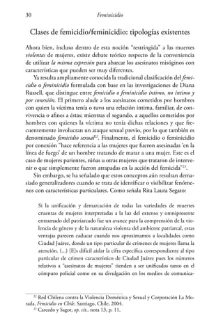 Feminicidio30
Clases de femicidio/feminicidio: tipologías existentes
Ahora bien, incluso dentro de esta noción “restringida” a las muertes
violentas de mujeres, existe debate teórico respecto de la conveniencia
de utilizar la misma expresión para abarcar los asesinatos misóginos con
características que pueden ser muy diferentes.
Ya resulta ampliamente conocida la tradicional clasificación del femi-
cidio o feminicidio formulada con base en las investigaciones de Diana
Russell, que distingue entre femicidio o feminicidio íntimo, no íntimo y
por conexión. El primero alude a los asesinatos cometidos por hombres
con quien la víctima tenía o tuvo una relación intima, familiar, de con-
vivencia o afines a éstas; mientras el segundo, a aquellos cometidos por
hombres con quienes la víctima no tenía dichas relaciones y que fre-
cuentemente involucran un ataque sexual previo, por lo que también es
denominado femicidio sexual22
. Finalmente, el femicidio o feminicidio
por conexión “hace referencia a las mujeres que fueron asesinadas ‘en la
línea de fuego’ de un hombre tratando de matar a una mujer. Este es el
caso de mujeres parientes, niñas u otras mujeres que trataron de interve-
nir o que simplemente fueron atrapadas en la acción del femicida”23
.
Sin embargo, se ha señalado que estos conceptos aún resultan dema-
siado generalizadores cuando se trata de identificar o visibilizar fenóme-
nos con características particulares. Como señala Rita Laura Segato:
Si la unificación y demarcación de todas las variedades de muertes
cruentas de mujeres interpretadas a la luz del extenso y omnipresente
entramado del patriarcado fue un avance para la comprensión de la vio-
lencia de género y de la naturaleza violenta del ambiente patriarcal, estas
ventajas parecen caducar cuando nos aproximamos a localidades como
Ciudad Juárez, donde un tipo particular de crímenes de mujeres llama la
atención. (...) [E]s difícil aislar la cifra específica correspondiente al tipo
particular de crimen característico de Ciudad Juárez pues los números
relativos a “asesinatos de mujeres” tienden a ser unificados tanto en el
cómputo policial como en su divulgación en los medios de comunica-
22
Red Chilena contra la Violencia Doméstica y Sexual y Corporación La Mo-
rada, Femicidio en Chile, Santiago, Chile, 2004.
23
Carcedo y Sagot, op. cit., nota 13, p. 11.
 