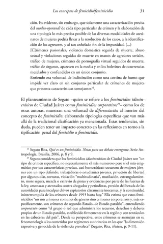 Los conceptos de femicidio/feminicidio 31
ción. Es evidente, sin embargo, que solamente una caracterización precisa
del modus-operandi de cada tipo particular de crimen y la elaboración de
una tipología lo más precisa posible de las diversas modalidades de asesi-
natos de mujeres podría llevar a la resolución de los casos, a la identifica-
ción de los agresores, y al tan anhelado fin de la impunidad. (...)
[C]rímenes pasionales, violencia doméstica seguida de muerte, abuso
sexual y violaciones seguidas de muerte en manos de agresores seriales,
tráfico de mujeres, crímenes de pornografía virtual seguidos de muerte,
tráfico de órganos, aparecen en la media y en los boletines de ocurrencias
mezclados y confundidos en un único conjunto.
Entiendo esa voluntad de indistinción como una cortina de humo que
impide ver claro en un conjunto particular de crímenes de mujeres
que presenta características semejantes24
.
El planteamiento de Segato –quien se refiere a los feminicidios idiosin-
crásicos de Ciudad Juárez como feminicidios corporativos25
– como los de
otras autoras, muestran una voluntad de diferenciación al interior del
concepto de feminicidio, elaborando tipologías específicas que van más
allá de la tradicional clasificación ya mencionada. Estas tendencias, sin
duda, pueden tener un impacto concreto en las reflexiones en torno a la
tipificación penal del femicidio o feminicidio.
24
Segato Rita, Qué es un feminicidio. Notas para un debate emergente, Serie An-
tropología, Brasilia, 2006, p. 8 y 9.
25
Segato considera que los feminicidios idiosincrásicos de Ciudad Juárez son “un
tipo de crimen específico, no necesariamente el más numeroso pero sí el más enig-
mático por sus características precisas, casi burocráticas: secuestro de mujeres jóve-
nes con un tipo definido, trabajadoras o estudiantes jóvenes, privación de libertad
por algunos días, torturas, violación “multitudinaria”, mutilación, estrangulamien-
to, mote segura, mezcla o extravío de pistas y evidencias por parte de las fuerzas de
la ley, amenazas y atentados contra abogados y periodistas, presión deliberada de las
autoridades para inculpar chivos expiatorios claramente inocentes, y la continuidad
ininterrumpida de los crímenes desde 1993 hasta hoy.” Ella estima que estos femi-
nicidios “no son crímenes comunes de género sino crímenes corporativos y, más es-
pecíficamente, son crímenes de segundo Estado, de Estado paralelo”, entendiendo
corporación como “el grupo o red que administra los recursos, derechos y deberes
propios de un Estado paralelo, establecido firmemente en la región y con tentáculos
en las cabeceras del país”. Desde su perspectiva, estos crímenes se asemejan en su
fenomenología a los cometidos por regímenes autoritarios en los que “la dimensión
expresiva y genocida de la violencia prevalece” (Segato, Rita, ibidem, p. 9-11).
 