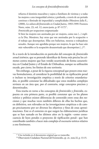 Los conceptos de femicidio/feminicidio 33
refuerza el dominio masculino y sujeta a familiares de víctimas y a todas
las mujeres a una inseguridad crónica y profunda, a través de un periodo
continuo e ilimitado de impunidad y complicidades (Monárrez Julia E.,
(2000), La cultura del feminicidio en Ciudad Juárez, 1993-1999. Frontera
Norte, núm. 23, vol. 12, enero-junio, p. 87-117)27
.
Feminicidio por ocupaciones estigmatizadas
Si bien las mujeres son asesinadas por ser mujeres, como nos (...) expli-
ca la Dra. Monárrez, hay otras que son asesinadas por la ocupación o
el trabajo que desempeñan. Ellas son bailarinas, meseras o trabajadoras
sexuales. Aunque son agredidas porque son mujeres, lo que las hace aún
más vulnerables es la ocupación desautorizada que desempeñan.(...)28
.
Es a través de la introducción en particular del concepto de feminicidio
sexual sistémico, que se pretende identificar de forma más precisa los crí-
menes contra mujeres que han venido ocurriendo de forma caracterís-
tica en Ciudad Juárez y el Estado de Chihuahua, aunque su utilización
excede, por cierto, los límites de este territorio.
Sin embargo, a pesar de la riqueza conceptual que poseen estas nue-
vas formulaciones, al considerar la posibilidad de su tipificación penal
o incluso su investigación empírica a través de criterios estandariza-
dos, es posible constatar las dificultades que estos modelos complejos
revisten en un área que, por el contrario, exige conceptos precisos y
determinados.
Esta reseña en torno a los conceptos de feminicidio y femicidio, ex-
puesta en esta primera parte, es posible constatar que en los planos
teórico y político existen diferencias de contenido entre estas dos no-
ciones y que muchas veces también difieren de ellas los hechos que,
en definitiva, son relevados en las investigaciones empíricas o de cam-
po precisamente por ser diversos los objetivos y fines de estas aproxi-
maciones. Este es el contexto en que surgen las elaboraciones jurídicas
que se han sumado en los últimos años en la región –como conse-
cuencia de leyes penales o proyectos de tipificación penal– que han
contribuido también a hacer más complejo el escenario teórico relativo
a este fenómeno.
27
Cita incluida en el documento original que se transcribe.
28
Observatorio Ciudadano Nacional del Feminicidio, op. cit., nota 22, p. 13-15.
 