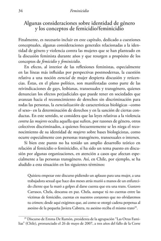 Feminicidio34
Algunas consideraciones sobre identidad de género
y los conceptos de femicidio/feminicidio
Finalmente, es necesario incluir en este capítulo, dedicado a cuestiones
conceptuales, algunas consideraciones generales relacionadas a la iden-
tidad de género y violencia contra las mujeres que se han planteado en
la discusión feminista durante años y que resurgen a propósito de los
conceptos de femicidio y feminicidio.
En efecto, al interior de las reflexiones feministas, especialmente
en las líneas más influidas por perspectivas postmodernas, la cuestión
relativa a una noción esencial de mujer despierta discusión y reticen-
cias. Éstas, en el plano político, son manifestadas como parte de las
reivindicaciones de gays, lesbianas, transexuales y transgénero, quienes
denuncian los efectos perjudiciales que puede tener en sociedades que
avanzan hacia el reconocimiento de derechos sin discriminación para
todas las personas, la esencialización de características biológicas –como
el sexo– en la determinación de derechos y en la sanción de ciertas con-
ductas. En este sentido, se considera que las leyes relativas a la violencia
contra las mujeres oculta aquella que sufren, por razones de género, otros
colectivos discriminados, a quienes frecuentemente se les niega el reco-
nocimiento de su identidad de mujeres sobre bases biologicistas, como
ocurre especialmente con personas transgénero, transexuales o intersex.
Si bien este punto no ha tenido un amplio desarrollo teórico en
relación al femicidio o feminicidio, sí ha sido un tema puesto en discu-
sión por algunas organizaciones, en atención a casos que afectan espe-
cialmente a las personas transgénero. Así, en Chile, por ejemplo, se ha
aludido a esta situación en los siguientes términos:
Quisiera empezar este discurso pidiendo un aplauso para una mujer, a una
trabajadora sexual que hace dos meses atrás murió a manos de un enfureci-
do cliente que la mató a golpes al darse cuenta que era una trans. Gustavo
Carrasco, Chela, descansa en paz. Chela, aunque tú no cuentas entre las
víctimas de femicidio, cuentas en nuestros corazones que no olvidaremos
tu crimen; desde aquí exigimos que, así como se otorgó cadena perpetua al
asesino de la pequeña Javiera Cabrera, tu asesino reciba el mismo trato29
.
29
Discurso de Emma De Ramón, presidenta de la agrupación “Las Otras Fami-
lias” (Chile), pronunciado el 26 de mayo de 2007, a tres años del fallo de la Corte
 