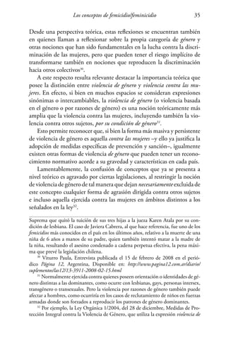 Los conceptos de femicidio/feminicidio 35
Desde una perspectiva teórica, estas reflexiones se encuentran también
en quienes llaman a reflexionar sobre la propia categoría de género y
otras nociones que han sido fundamentales en la lucha contra la discri-
minación de las mujeres, pero que pueden tener el riesgo implícito de
transformarse también en nociones que reproducen la discriminación
hacia otros colectivos30
.
A este respecto resulta relevante destacar la importancia teórica que
posee la distinción entre violencia de género y violencia contra las mu-
jeres. En efecto, si bien en muchos espacios se consideran expresiones
sinónimas o intercambiables, la violencia de género (o violencia basada
en el género o por razones de género) es una noción teóricamente más
amplia que la violencia contra las mujeres, incluyendo también la vio-
lencia contra otros sujetos, por su condición de género31
.
Esto permite reconocer que, si bien la forma más masiva y persistente
de violencia de género es aquella contra las mujeres –y ello ya justifica la
adopción de medidas específicas de prevención y sanción–, igualmente
existen otras formas de violencia de género que pueden tener un recono-
cimiento normativo acorde a su gravedad y características en cada país.
Lamentablemente, la confusión de conceptos que ya se presenta a
nivel teórico es agravado por ciertas legislaciones, al restringir la noción
de violencia de género de tal manera que dejan necesariamente excluida de
este concepto cualquier forma de agrasión dirigida contra otros sujetos
e incluso aquella ejercida contra las mujeres en ámbitos distintos a los
señalados en la ley32
.
Suprema que quitó la tuición de sus tres hijas a la jueza Karen Atala por su con-
dición de lesbiana. El caso de Javiera Cabrera, al que hace referencia, fue uno de los
femicidios más conocidos en el país en los últimos años, relativo a la muerte de una
niña de 6 años a manos de su padre, quien también intentó matar a la madre de
la niña, resultando el asesino condenado a cadena perpetua efectiva, la pena máxi-
ma que prevé la legislación chilena.
30
Viturro Paula, Entrevista publicada el 15 de febrero de 2008 en el perió-
dico Página 12, Argentina, Disponible en: http://www.pagina12.com.ar/diario/
suplementos/las12/13-3911-2008-02-15.html
31
Normalmente ejercida contra quienes poseen orientación o identidades de gé-
nero distintas a las dominantes, como ocurre con lesbianas, gays, personas intersex,
transgénero o transexuales. Pero la violencia por razones de género también puede
afectar a hombres, como ocurriría en los casos de reclutamiento de niños en fuerzas
armadas donde son forzados a reproducir los patrones de género dominantes.
32
Por ejemplo, la Ley Orgánica 1/2004, del 28 de diciembre, Medidas de Pro-
tección Integral contra la Violencia de Género, que utiliza la expresión violencia de
 
