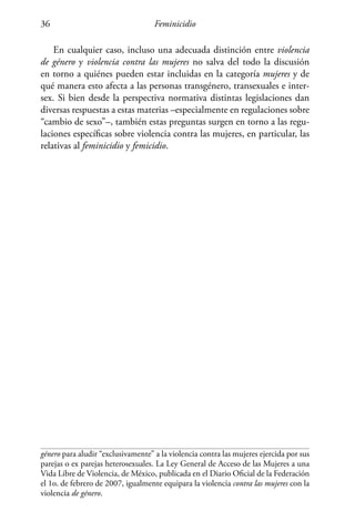 Feminicidio36
En cualquier caso, incluso una adecuada distinción entre violencia
de género y violencia contra las mujeres no salva del todo la discusión
en torno a quiénes pueden estar incluidas en la categoría mujeres y de
qué manera esto afecta a las personas transgénero, transexuales e inter-
sex. Si bien desde la perspectiva normativa distintas legislaciones dan
diversas respuestas a estas materias –especialmente en regulaciones sobre
“cambio de sexo”–, también estas preguntas surgen en torno a las regu-
laciones específicas sobre violencia contra las mujeres, en particular, las
relativas al feminicidio y femicidio.
género para aludir “exclusivamente” a la violencia contra las mujeres ejercida por sus
parejas o ex parejas heterosexuales. La Ley General de Acceso de las Mujeres a una
Vida Libre de Violencia, de México, publicada en el Diario Oficial de la Federación
el 1o. de febrero de 2007, igualmente equipara la violencia contra las mujeres con la
violencia de género.
 