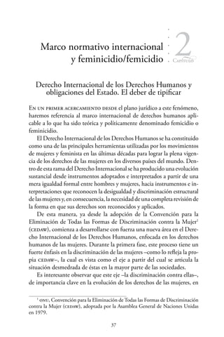 37
Capítulo
2Marco normativo internacional
y feminicidio/femicidio
Derecho Internacional de los Derechos Humanos y
obligaciones del Estado. El deber de tipificar
En un primer acercamiento desde el plano jurídico a este fenómeno,
haremos referencia al marco internacional de derechos humanos apli-
cable a lo que ha sido teórica y políticamente denominado femicidio o
feminicidio.
El Derecho Internacional de los Derechos Humanos se ha constituido
como una de las principales herramientas utilizadas por los movimientos
de mujeres y feminista en las últimas décadas para lograr la plena vigen-
cia de los derechos de las mujeres en los diversos países del mundo. Den-
tro de esta rama del Derecho Internacional se ha producido una evolución
sustancial desde instrumentos adoptados e interpretados a partir de una
mera igualdad formal entre hombres y mujeres, hacia instrumentos e in-
terpretaciones que reconocen la desigualdad y discriminación estructural
delasmujeresy,enconsecuencia,lanecesidaddeunacompletarevisiónde
la forma en que sus derechos son reconocidos y aplicados.
De esta manera, ya desde la adopción de la Convención para la
Eliminación de Todas las Formas de Discriminación contra la Mujer1
(cedaw), comienza a desarrollarse con fuerza una nueva área en el Dere-
cho Internacional de los Derechos Humanos, enfocada en los derechos
humanos de las mujeres. Durante la primera fase, este proceso tiene un
fuerte énfasis en la discriminación de las mujeres –como lo refleja la pro-
pia cedaw–, la cual es vista como el eje a partir del cual se articula la
situación desmedrada de éstas en la mayor parte de las sociedades.
Es interesante observar que este eje –la discriminación contra ellas–,
de importancia clave en la evolución de los derechos de las mujeres, en
1
onu, Convención para la Eliminación de Todas las Formas de Discriminación
contra la Mujer (cedaw), adoptada por la Asamblea General de Naciones Unidas
en 1979.
 