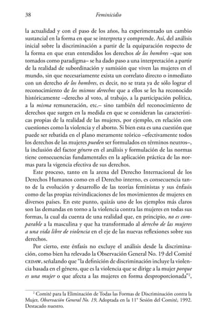 Feminicidio38
la actualidad y con el paso de los años, ha experimentado un cambio
sustancial en la forma en que se interpreta y comprende. Así, del análisis
inicial sobre la discriminación a partir de la equiparación respecto de
la forma en que eran entendidos los derechos de los hombres –que son
tomados como paradigma– se ha dado paso a una interpretación a partir
de la realidad de subordinación y sumisión que viven las mujeres en el
mundo, sin que necesariamente exista un correlato directo o inmediato
con un derecho de los hombres, es decir, no se trata ya de sólo lograr el
reconocimiento de los mismos derechos que a ellos se les ha reconocido
históricamente –derecho al voto, al trabajo, a la participación política,
a la misma remuneración, etc.– sino también del reconocimiento de
derechos que surgen en la medida en que se consideran las característi-
cas propias de la realidad de las mujeres, por ejemplo, en relación con
cuestiones como la violencia y el aborto. Si bien esta es una cuestión que
puede ser rebatida en el plano meramente teórico –efectivamente todos
los derechos de las mujeres pueden ser formulados en términos neutros–,
la inclusión del factor género en el análisis y formulación de las normas
tiene consecuencias fundamentales en la aplicación práctica de las nor-
mas para la vigencia efectiva de sus derechos.
Este proceso, tanto en la arena del Derecho Internacional de los
Derechos Humanos como en el Derecho interno, es consecuencia tan-
to de la evolución y desarrollo de las teorías feministas y sus énfasis
como de las propias reivindicaciones de los movimientos de mujeres en
diversos países. En este punto, quizás uno de los ejemplos más claros
son las demandas en torno a la violencia contra las mujeres en todas sus
formas, la cual da cuenta de una realidad que, en principio, no es com-
parable a la masculina y que ha transformado al derecho de las mujeres
a una vida libre de violencia en el eje de las nuevas reflexiones sobre sus
derechos.
Por cierto, este énfasis no excluye el análisis desde la discrimina-
ción, como bien ha relevado la Observación General No. 19 del Comité
cedaw, señalando que “la definición de discriminación incluye la violen-
cia basada en el género, que es la violencia que se dirige a la mujer porque
es una mujer o que afecta a las mujeres en forma desproporcionada”2
,
2
Comité para la Eliminación de Todas las Formas de Discriminación contra la
Mujer, Observación General No. 19, Adoptada en la 11° Sesión del Comité, 1992.
Destacado nuestro.
 