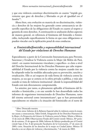 Marco normativo internacional y feminicidio/femicidio 39
y que esta violencia constituye discriminación en cuanto “impide gra-
vemente que goce de derechos y libertades en pie de igualdad con el
hombre”3
.
Ahora bien, esta evolución en materia de no discriminación, violen-
cia y derechos de las mujeres ha generado como consecuencia un de-
sarrollo específico de las obligaciones del Estado en cuanto al respeto y
garantía de estos derechos. A continuación se analizarán dichos aspectos
de manera general, en referencia al fenómeno del femicidio o femini-
cidio, incluyendo específicamente la forma en que estas obligaciones se
pueden vincular con la tipificación penal de estas conductas.
a. Feminicidio/femicidio y responsabilidad internacional
del Estado por violaciones de Derechos Humanos
Especialmente a partir de la Convención Interamericana para Prevenir,
Sancionar y Erradicar la Violencia contra la Mujer (de Belém do Pará,
cbdp) –en cuanto instrumento vinculante y específico– es claro a nivel
del Derecho Internacional de los Derechos Humanos que cabe respon-
sabilidad al Estado por la violencia contra las mujeres cuando éste no
ha adoptado todas las medidas adecuadas para su prevención, sanción y
erradicación. Ello es así respecto de toda forma de violencia contra las
mujeres, ya sea que se cometa en la esfera privada o pública, y más aún
cuando se trata de violencia institucional –donde la responsabilidad del
Estado está más directamente comprometida.
Lo anterior, por tanto, es plenamente aplicable al fenómeno del fe-
micidio o feminicidio, y en este sentido lo han desarrollado todos los
informes de organismos internacionales de Derechos Humanos, tanto
del sistema universal como interamericano4
, que se han pronunciado
especialmente en relación a la situación del feminicidio en el norte de
3
Idem. Destacado nuestro.
4
Entre otros: Informe de la Relatora Especial sobre la violencia contra la mujer,
sus causas y consecuencias, Yakin Ertürk, Integración de los Derechos Humanos de
la Mujer y la Perspectiva de Género: la Violencia contra la Mujer. Misión a México,
13 de enero de 2006; Observaciones Finales del Comité cedaw: México, 36º perio-
do de sesiones, 25 de agosto de 2006; Informe de México producido por el Comité
cedaw bajo el Art. 8 del protocolo Facultativo de la Convención, 27 de enero de
2005; cidh, Situación de los derechos de la mujer en Ciudad Juárez, México: El
derecho a no ser objeto de violencia y discriminación, 7 de marzo de 2003.
 