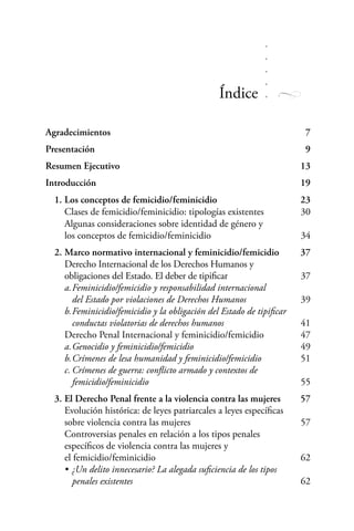 Agradecimientos		 7
Presentación		 9
Resumen Ejecutivo		 13
Introducción		 19
	 1.	Los conceptos de femicidio/feminicidio		 23	
	 Clases de femicidio/feminicidio: tipologías existentes		 30
		 Algunas consideraciones sobre identidad de género y
		 los conceptos de femicidio/feminicidio		 34
	 2.	Marco normativo internacional y feminicidio/femicidio	 37
		 Derecho Internacional de los Derechos Humanos y
		 obligaciones del Estado. El deber de tipificar		 37
		 a.	Feminicidio/femicidio y responsabilidad internacional
			 del Estado por violaciones de Derechos Humanos		 39
		 b.	Feminicidio/femicidio y la obligación del Estado de tipificar
			 conductas violatorias de derechos humanos		 41
		 Derecho Penal Internacional y feminicidio/femicidio		 47
		 a.	Genocidio y feminicidio/femicidio		 49
		 b.	Crímenes de lesa humanidad y feminicidio/femicidio		 51
		 c.	Crímenes de guerra: conflicto armado y contextos de
			 femicidio/feminicidio		 55
	 3.	El Derecho Penal frente a la violencia contra las mujeres	 57
		 Evolución histórica: de leyes patriarcales a leyes específicas
		 sobre violencia contra las mujeres		 57
		 Controversias penales en relación a los tipos penales
		 específicos de violencia contra las mujeres y
		 el femicidio/feminicidio		 62
		 •	¿Un delito innecesario? La alegada suficiencia de los tipos
			 penales existentes		 62
Índice
 