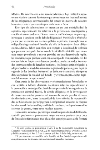 Feminicidio40
México. De acuerdo con estas recomendaciones, hay múltiples aspec-
tos en relación con este fenómeno que constituyen un incumplimiento
de las obligaciones internacionales del Estado en materia de derechos
humanos, esto es, que constituyen violaciones a éstos.
Este tipo de vulneraciones se presentan en una multiplicidad de
aspectos, especialmente los relativos a la prevención, investigación y
sanción de estas conductas. De esta manera, un Estado que no prevenga,
investigue o sancione con la debida diligencia el feminicidio o femicidio,
ya sea que se cometa en la esfera pública o privada, incumple con su
obligación de garantizar el derecho a la vida de las mujeres. Estas obliga-
ciones, además, deben cumplirse con respecto a la realidad de violencia
que presenta cada país: las formas de femicidio/feminicidio que mues-
tran mayor prevalencia o mayor gravedad en una determinada región,
las conexiones que pueden tener con otro tipo de criminalidad, etc. En
este sentido, es importante destacar que de acuerdo con todos los trata-
dos internacionales de derechos humanos, los Estados están obligados a
adoptar todas las medidas adecuadas o apropiadas para asegurar la plena
vigencia de los derechos humanos5
, es decir, en esta materia siempre se
debe considerar la realidad del Estado –y eventualmente, ciertas regio-
nes del mismo– de que se trate6
.
Gran parte de las observaciones y recomendaciones formuladas en
este sentido a México destacan cuestiones relativas especialmente a
la prevención e investigación, desde la competencia de los organismos de
persecución criminal federal, la debida diligencia en la investigación
de estos crímenes, las garantías del acceso a la justicia para las víctimas,
sin discriminación, hasta la necesidad de hacer efectiva la responsabili-
dad de funcionarios por negligencia o complicidad, así como de mejorar
los sistemas de información y análisis de la misma, incluyendo conside-
raciones de género, entre otros muchos aspectos.
Todos estos aspectos, que siempre son de responsabilidad del Estado,
también pueden estar presentes en mayor o menor grado en otros casos
de femicidio o feminicidio más allá de los complejos casos de la frontera
5
En este sentido se pronuncian el Art. 2 de la Convención Americana de
Derechos Humanos (cadh), el Art. 2.2 del Pacto Internacional de Derechos Civiles
y Políticos (pidcp), el Art. 2.f) de la cedaw y el Art. 7 de la cbdp, entre otros.
6
Y precisamente esa también es la función de los Comités supervisores del
cumplimiento de los tratados internacionales de derechos humanos.
 