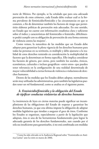 Marco normativo internacional y feminicidio/femicidio 41
norte de México. Por ejemplo, se ha señalado que para una adecuada
prevención de estos crímenes, cada Estado debe evaluar cuál es la for-
ma prevalente de feminicidio/femicidio y las circunstancias en que se
cometen, a fin de determinar también los factores de riesgo que permi-
tirán elaborar políticas de prevención más adecuadas. En este sentido,
un Estado que no cuente con información estadística clara y suficiente
sobre el índice y características del feminicidio o femicidio, difícilmen-
te podrá cumplir con su obligación de prevención de esta forma extrema
de violencia contra las mujeres7
.
Como vemos, la naturaleza de las medidas que un Estado debe
adoptar para garantizar la plena vigencia de los derechos humanos para
todas las personas en su territorio, es múltiple y debe ajustarse a la rea-
lidad de estos derechos teniendo en consideración la multiplicidad de
factores que la determinan en forma específica. Ello implica considerar
los factores de género, por cierto, pero también los sociales, étnicos,
económicos, culturales e incluso geográficos –entre otros– que pueden
tener relevancia en la configuración de una realidad determinada de
mayor vulnerabilidad a ciertas formas de violencia o violaciones de dere-
chos humanos.
Dentro de las medidas que los Estados deben adoptar, normalmente
serán muy utilizadas las administrativas, pero también las legislativas pue-
den tener un rol fundamental, como se analiza en el siguiente punto.
b. Feminicidio/femicidio y la obligación del Estado
de tipificar conductas violatorias de derechos humanos
La inexistencia de leyes en ciertas materias puede significar un incum-
plimiento de las obligaciones del Estado de respetar y garantizar los
derechos humanos, ya que esta última impone la obligación de adoptar
medidas legislativas que tiendan a asegurar el goce de éstos. Conforme
los Estados se organizan, especialmente a partir de la legislación que
adoptan, ésta es una de las herramientas fundamentales para lograr la
adecuada garantía de los derechos fundamentales, aun cuando por sí
sola sea insuficiente para garantizarlos, si no está combinada con medidas
7
Como ha sido relevado en la Audiencia Regional sobre “Feminicidio en Amé-
rica Latina” ante la cidh en marzo de 2006.
 
