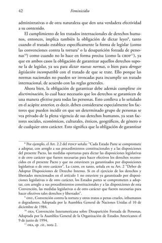Feminicidio42
administrativas o de otra naturaleza que den una verdadera efectividad
a su contenido.
El cumplimiento de los tratados internacionales de derechos huma-
nos, entonces, implica también la obligación de dictar leyes8
, tanto
cuando el tratado establece específicamente la forma de legislar (como
las convenciones contra la tortura9
o la desaparición forzada de perso-
nas10
) como cuando no lo hace en forma precisa (como la cbdp11
), ya
que en ambos casos la obligación de garantizar aquellos derechos supo-
ne la de legislar, ya sea para dictar nuevas normas, o bien para derogar
legislación incompatible con el tratado de que se trate. Ello porque las
normas nacionales no pueden ser invocadas para incumplir un tratado
internacional, de acuerdo con las reglas generales.
Ahora bien, la obligación de garantizar debe además cumplirse sin
discriminación, lo cual hace necesario que los derechos se garanticen de
una manera efectiva para todas las personas. Esto conlleva a lo señalado
en el acápite anterior, es decir, deben considerarse especialmente los fac-
tores que pueden incidir en que un determinado grupo de personas se
vea privado de la plena vigencia de sus derechos humanos, ya sean fac-
tores sociales, económicos, culturales, étnicos, geográficos, de género o
de cualquier otro carácter. Esto significa que la obligación de garantizar
8
Por ejemplo, el Art. 2.2 del pidcp señala: “Cada Estado Parte se compromete
a adoptar, con arreglo a sus procedimientos constitucionales y a las disposiciones
del presente Pacto, las medidas oportunas para dictar las disposiciones legislativas
o de otro carácter que fueren necesarias para hacer efectivos los derechos recono-
cidos en el presente Pacto y que no estuviesen ya garantizados por disposiciones
legislativas o de otro carácter”. La cadh, en tanto, señala en su Art. 2 “Deber de
Adoptar Disposiciones de Derecho Interno. Si en el ejercicio de los derechos y
libertades mencionados en el artículo 1 no estuviere ya garantizado por disposi-
ciones legislativas o de otro carácter, los Estados partes se comprometen a adop-
tar, con arreglo a sus procedimientos constitucionales y a las disposiciones de esta
Convención, las medidas legislativas o de otro carácter que fueren necesarias para
hacer efectivos tales derechos y libertades”.
9
onu, Convención contra la tortura y otros tratos o penas crueles, inhumanos
o degradantes, Adoptada por la Asamblea General de Naciones Unidas el 10 de
diciembre de 1984.
10
oea, Convención Interamericana sobre Desaparición Forzada de Personas,
Adoptada por la Asamblea General de la Organización de Estados Americanos el
9 de junio de 1994.
11
oea, op. cit., nota 2.
 