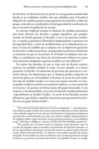 Marco normativo internacional y feminicidio/femicidio 43
los derechos sin discriminación no puede ser una garantía estandarizada
basada en un ciudadano modelo, sino que sobrelleva para el Estado la
adopción de medidas positivas para garantizar los derechos a todos los
grupos, teniendo en consideración la heterogeneidad de condiciones en
que se encuentra la población de un país.
Lo anterior implicará siempre la adopción de medidas particulares
para hacer efectivos los derechos a grupos específicos, por ejemplo,
cuando un Estado garantiza el derecho a voto a las personas inviden-
tes, o cuando se garantiza la libertad de desplazamiento a personas con
discapacidad física a través de modificaciones en la infraestructura ur-
bana. Se trata de medidas que se adoptan con el objetivo de garantizar
los derechos a todas las personas, considerando las diversas condiciones
o situaciones en que se encuentran. Si el Estado no adoptara estas me-
didas, se consideraría una forma de discriminación indirecta en cuanto
estas situaciones desiguales requieren también un trato diferente12
.
En cuanto los derechos de que se trate sean de diverso carácter,
entonces las medidas también lo serán. Así por ejemplo, si se busca
garantizar el derecho a la educación de personas que pertenecen a mi-
norías étnicas, las disposiciones que se adopten pueden comportar la
reserva de plazas en universidades o favorecer el acceso de otro modo.
Este tipo de medidas tienden a ser vistas con mayor atención, en cuan-
to pueden conllevar también una exclusión indirecta –o una restricción
en el acceso– de quienes no forman parte del grupo favorecido. A este
respecto, se ha desarrollado, en materia de derecho antidiscriminatorio
–especialmente en Estados Unidos–, la teoría de las llamadas acciones
afirmativas, que aluden a aquellos mecanismos que garantizan los dere-
chos de un grupo desfavorecido13
.
12
El Comité de Derechos Humanos (cdh) ha señalado que “…una discrimina-
ción indirecta puede resultar de no tratar situaciones diferentes en forma diferente
si los resultados negativos de esto afectan exclusivamente o desproporcionadamente
a personas de una determinada raza, color, sexo, idioma, religión, opinión política o
de cualquier índole, origen nacional o social, posición económica u otra condición
social”, Pohl Mayer y Wallman v. Austria, CCPR/C/81/D/1160/2003, párrafo 9.4.
13
De acuerdo con el Comité cedaw, la expresión acción afirmativa –que no
es parte del lenguaje usado en tratados internacionales de derechos humanos– es
de uso especialmente doctrinario y de derecho interno en algunos países (Comité
cedaw, Observación General No. 25, referente a las medidas especiales de carácter
temporal). En este ámbito se utiliza en referencia a las “acciones que buscan corregir
la histórica y persistente privación del derecho a la igualdad. Incluye un amplio
 