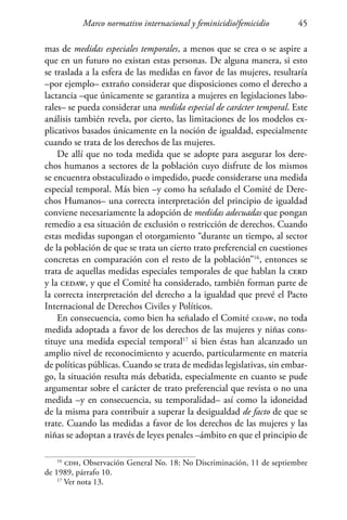 Marco normativo internacional y feminicidio/femicidio 45
mas de medidas especiales temporales, a menos que se crea o se aspire a
que en un futuro no existan estas personas. De alguna manera, si esto
se traslada a la esfera de las medidas en favor de las mujeres, resultaría
–por ejemplo– extraño considerar que disposiciones como el derecho a
lactancia –que únicamente se garantiza a mujeres en legislaciones labo-
rales– se pueda considerar una medida especial de carácter temporal. Este
análisis también revela, por cierto, las limitaciones de los modelos ex-
plicativos basados únicamente en la noción de igualdad, especialmente
cuando se trata de los derechos de las mujeres.
De allí que no toda medida que se adopte para asegurar los dere-
chos humanos a sectores de la población cuyo disfrute de los mismos
se encuentra obstaculizado o impedido, puede considerarse una medida
especial temporal. Más bien –y como ha señalado el Comité de Dere-
chos Humanos– una correcta interpretación del principio de igualdad
conviene necesariamente la adopción de medidas adecuadas que pongan
remedio a esa situación de exclusión o restricción de derechos. Cuando
estas medidas supongan el otorgamiento “durante un tiempo, al sector
de la población de que se trata un cierto trato preferencial en cuestiones
concretas en comparación con el resto de la población”16
, entonces se
trata de aquellas medidas especiales temporales de que hablan la cerd
y la cedaw, y que el Comité ha considerado, también forman parte de
la correcta interpretación del derecho a la igualdad que prevé el Pacto
Internacional de Derechos Civiles y Políticos.
En consecuencia, como bien ha señalado el Comité cedaw, no toda
medida adoptada a favor de los derechos de las mujeres y niñas cons-
tituye una medida especial temporal17
si bien éstas han alcanzado un
amplio nivel de reconocimiento y acuerdo, particularmente en materia
de políticas públicas. Cuando se trata de medidas legislativas, sin embar-
go, la situación resulta más debatida, especialmente en cuanto se pude
argumentar sobre el carácter de trato preferencial que revista o no una
medida –y en consecuencia, su temporalidad– así como la idoneidad
de la misma para contribuir a superar la desigualdad de facto de que se
trate. Cuando las medidas a favor de los derechos de las mujeres y las
niñas se adoptan a través de leyes penales –ámbito en que el principio de
16
cdh, Observación General No. 18: No Discriminación, 11 de septiembre
de 1989, párrafo 10.
17
Ver nota 13.
 