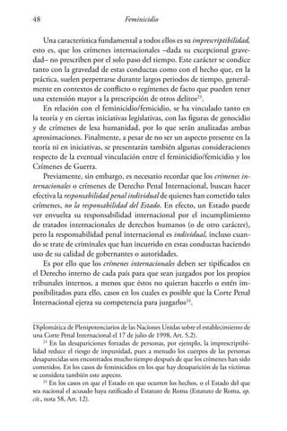 Feminicidio48
Una característica fundamental a todos ellos es su imprescriptibilidad,
esto es, que los crímenes internacionales –dada su excepcional grave-
dad– no prescriben por el solo paso del tiempo. Este carácter se condice
tanto con la gravedad de estas conductas como con el hecho que, en la
práctica, suelen perpetrarse durante largos periodos de tiempo, general-
mente en contextos de conflicto o regímenes de facto que pueden tener
una extensión mayor a la prescripción de otros delitos23
.
En relación con el feminicidio/femicidio, se ha vinculado tanto en
la teoría y en ciertas iniciativas legislativas, con las figuras de genocidio
y de crímenes de lesa humanidad, por lo que serán analizadas ambas
aproximaciones. Finalmente, a pesar de no ser un aspecto presente en la
teoría ni en iniciativas, se presentarán también algunas consideraciones
respecto de la eventual vinculación entre el feminicidio/femicidio y los
Crímenes de Guerra.
Previamente, sin embargo, es necesario recordar que los crímenes in-
ternacionales o crímenes de Derecho Penal Internacional, buscan hacer
efectiva la responsabilidad penal individual de quienes han cometido tales
crímenes, no la responsabilidad del Estado. En efecto, un Estado puede
ver envuelta su responsabilidad internacional por el incumplimiento
de tratados internacionales de derechos humanos (o de otro carácter),
pero la responsabilidad penal internacional es individual, incluso cuan-
do se trate de criminales que han incurrido en estas conductas haciendo
uso de su calidad de gobernantes o autoridades.
Es por ello que los crímenes internacionales deben ser tipificados en
el Derecho interno de cada país para que sean juzgados por los propios
tribunales internos, a menos que éstos no quieran hacerlo o estén im-
posibilitados para ello, casos en los cuales es posible que la Corte Penal
Internacional ejerza su competencia para juzgarlos24
.
Diplomática de Plenipotenciarios de las Naciones Unidas sobre el establecimiento de
una Corte Penal Internacional el 17 de julio de 1998, Art. 5.2).
23
En las desapariciones forzadas de personas, por ejemplo, la imprescriptibi-
lidad reduce el riesgo de impunidad, pues a menudo los cuerpos de las personas
desaparecidas son encontrados mucho tiempo después de que los crímenes han sido
cometidos. En los casos de feminicidios en los que hay desaparición de las víctimas
se considera también este aspecto.
24
En los casos en que el Estado en que ocurren los hechos, o el Estado del que
sea nacional el acusado haya ratificado el Estatuto de Roma (Estatuto de Roma, op.
cit., nota 58, Art. 12).
 