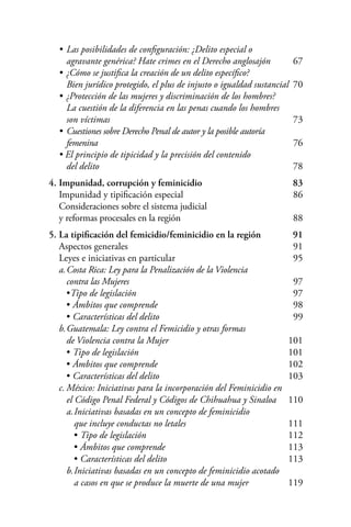 • 	Las posibilidades de configuración: ¿Delito especial o
			 agravante genérica? Hate crimes en el Derecho anglosajón	 67
		 •	¿Cómo se justifica la creación de un delito específico?
			 Bien jurídico protegido, el plus de injusto o igualdad sustancial	 70
		 •	¿Protección de las mujeres y discriminación de los hombres?
			 La cuestión de la diferencia en las penas cuando los hombres
			 son víctimas		 73
		 • 	Cuestiones sobre Derecho Penal de autor y la posible autoría
			 femenina		 76
		 • El principio de tipicidad y la precisión del contenido
			 del delito		 78
	 4.	Impunidad, corrupción y feminicidio		 83
		 Impunidad y tipificación especial		 86
		 Consideraciones sobre el sistema judicial
		 y reformas procesales en la región		 88
	 5.	La tipificación del femicidio/feminicidio en la región	 91
		 Aspectos generales		 91
		 Leyes e iniciativas en particular		 95
		 a.	Costa Rica: Ley para la Penalización de la Violencia
			 contra las Mujeres		 97
			 •Tipo de legislación		 97
			 • Ámbitos que comprende		 98
			 • Características del delito		 99
		 b.	Guatemala: Ley contra el Femicidio y otras formas
			 de Violencia contra la Mujer		 101
			 • Tipo de legislación		 101
			 • Ámbitos que comprende		 102
			 • Características del delito		 103
		 c.	México: Iniciativas para la incorporación del Feminicidio en
			 el Código Penal Federal y Códigos de Chihuahua y Sinaloa	 110
			 a.	Iniciativas basadas en un concepto de feminicidio
				 que incluye conductas no letales		 111
				 • Tipo de legislación		 112
				 • Ámbitos que comprende		 113
				 • Características del delito		 113
		 	 b.	Iniciativas basadas en un concepto de feminicidio acotado
				 a casos en que se produce la muerte de una mujer		 119
 