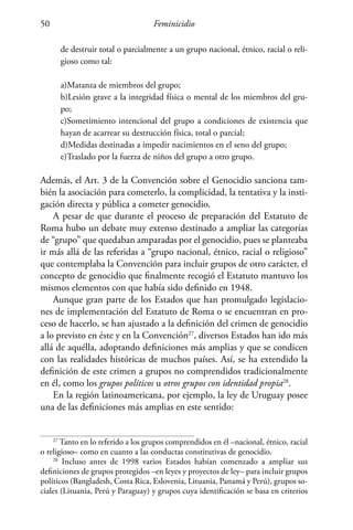 Feminicidio50
de destruir total o parcialmente a un grupo nacional, étnico, racial o reli-
gioso como tal:
a)Matanza de miembros del grupo;
b)Lesión grave a la integridad física o mental de los miembros del gru-
po;
c)Sometimiento intencional del grupo a condiciones de existencia que
hayan de acarrear su destrucción física, total o parcial;
d)Medidas destinadas a impedir nacimientos en el seno del grupo;
e)Traslado por la fuerza de niños del grupo a otro grupo.
Además, el Art. 3 de la Convención sobre el Genocidio sanciona tam-
bién la asociación para cometerlo, la complicidad, la tentativa y la insti-
gación directa y pública a cometer genocidio.
A pesar de que durante el proceso de preparación del Estatuto de
Roma hubo un debate muy extenso destinado a ampliar las categorías
de “grupo” que quedaban amparadas por el genocidio, pues se planteaba
ir más allá de las referidas a “grupo nacional, étnico, racial o religioso”
que contemplaba la Convención para incluir grupos de otro carácter, el
concepto de genocidio que finalmente recogió el Estatuto mantuvo los
mismos elementos con que había sido definido en 1948.
Aunque gran parte de los Estados que han promulgado legislacio-
nes de implementación del Estatuto de Roma o se encuentran en pro-
ceso de hacerlo, se han ajustado a la definición del crimen de genocidio
a lo previsto en éste y en la Convención27
, diversos Estados han ido más
allá de aquélla, adoptando definiciones más amplias y que se condicen
con las realidades históricas de muchos países. Así, se ha extendido la
definición de este crimen a grupos no comprendidos tradicionalmente
en él, como los grupos políticos u otros grupos con identidad propia28
.
En la región latinoamericana, por ejemplo, la ley de Uruguay posee
una de las definiciones más amplias en este sentido:
27
Tanto en lo referido a los grupos comprendidos en él –nacional, étnico, racial
o religioso– como en cuanto a las conductas constitutivas de genocidio.
28
Incluso antes de 1998 varios Estados habían comenzado a ampliar sus
definiciones de grupos protegidos –en leyes y proyectos de ley– para incluir grupos
políticos (Bangladesh, Costa Rica, Eslovenia, Lituania, Panamá y Perú), grupos so-
ciales (Lituania, Perú y Paraguay) y grupos cuya identificación se basa en criterios
 