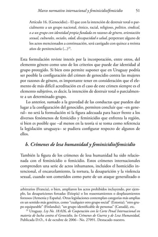 Marco normativo internacional y feminicidio/femicidio 51
Artículo 16. (Genocidio).- El que con la intención de destruir total o par-
cialmente a un grupo nacional, étnico, racial, religioso, político, sindical,
o a un grupo con identidad propia fundada en razones de género, orientación
sexual, culturales, sociales, edad, discapacidad o salud, perpetrare alguno de
los actos mencionados a continuación, será castigado con quince a treinta
años de penitenciaría (...)29
.
Esta formulación reviste interés por la incorporación, entre otros, del
elemento género como uno de los criterios que puede dar identidad al
grupo protegido. Si bien esto permite suponer que en Uruguay podría
ser posible la configuración del crimen de genocidio contra las mujeres
por razones de género, es importante tener en consideración que el ele-
mento de más difícil acreditación en el caso de este crimen siempre es el
elemento subjetivo, es decir, la intención de destruir total o parcialmen-
te a un determinado grupo.
Lo anterior, sumado a la gravedad de las conductas que pueden dar
lugar a la configuración del genocidio, permiten concluir que –en gene-
ral– no será la formulación ni la figura adecuada para hacer frente a los
diversos fenómenos de femicidio y feminicidio que enfrenta la región,
si bien es posible que –al menos en la teoría si se toma como referencia
la legislación uruguaya– se pudiera configurar respecto de algunos de
ellos.
b. Crímenes de lesa humanidad y feminicidio/femicidio
También la figura de los crímenes de lesa humanidad ha sido relacio-
nada con el feminicidio o femicidio. Estos crímenes internacionales
comprenden una serie de actos inhumanos, incluidos el homicidio in-
tencional, el encarcelamiento, la tortura, la desaparición y la violencia
sexual, cuando son cometidos como parte de un ataque generalizado o
arbitrarios (Francia), o bien, ampliaron los actos prohibidos incluyendo, por ejem-
plo, las desapariciones forzadas (Etiopía) o los reasentamientos o desplazamientos
forzosos (Armenia y España). Otras legislaciones contemplan categorías más amplias
en un sentido más genérico, como “cualquier otro grupo social” (Estonia); “otro gru-
po equiparable” (Finlandia); “un grupo identificable de personas” (Canadá), etc.
29
Uruguay. Ley No. 18.026, de Cooperación con la Corte Penal Internacional en
materia de lucha contra el Genocidio, los Crímenes de Guerra y de Lesa Humanidad,
Publicada D.O., 4 de octubre de 2006 - No. 27091. Destacado nuestro.
 