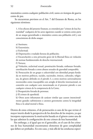 Feminicidio52
sistemático contra cualquier población civil, tanto en tiempos de guerra
como de paz.
Se encuentran previstos en el Art. 7 del Estatuto de Roma, en los
siguientes términos:
1. A los efectos del presente Estatuto, se entenderá por “crimen de lesa hu-
manidad” cualquiera de los actos siguientes cuando se cometa como parte
de un ataque generalizado o sistemático contra una población civil y con
conocimiento de dicho ataque:
a) Asesinato;
b) Exterminio;
c) Esclavitud;
d) Deportación o traslado forzoso de población;
e) Encarcelación u otra privación grave de la libertad física en violación
de normas fundamentales de derecho internacional;
f) Tortura;
g) Violación, esclavitud sexual, prostitución forzada, embarazo forzado,
esterilización forzada u otros abusos sexuales de gravedad comparable;
h) Persecución de un grupo o colectividad con identidad propia funda-
da en motivos políticos, raciales, nacionales, étnicos, culturales, religio-
sos, de género definido en el párrafo 3, u otros motivos universalmente
reconocidos como inaceptables con arreglo al derecho internacional, en
conexión con cualquier acto mencionado en el presente párrafo o con
cualquier crimen de la competencia de la Corte;
i) Desaparición forzada de personas;
j) El crimen de apartheid;
k) Otros actos inhumanos de carácter similar que causen intencional-
mente grandes sufrimientos o atenten gravemente contra la integridad
física o la salud mental o física.
Dentro de estos crímenes, el de persecución es uno de los que reviste el
mayor interés desde la perspectiva de los derechos de las mujeres, ya que
incorpora expresamente la motivación basada en el género como una de
las que admiten la configuración de este crimen de lesa humanidad.
Sin embargo, y al igual que en el genocidio, en el caso de los críme-
nes de lesa humanidad encontramos elementos de gran complejidad
que deben ser probados. En este caso, y más allá de las conductas especí-
 