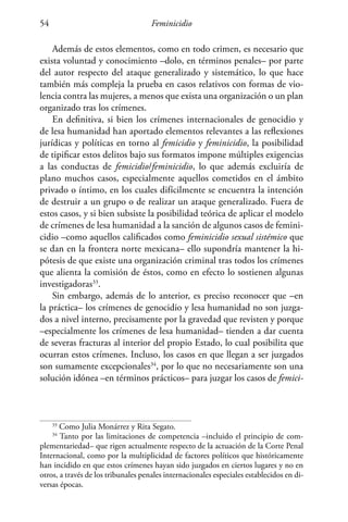 Feminicidio54
Además de estos elementos, como en todo crimen, es necesario que
exista voluntad y conocimiento –dolo, en términos penales– por parte
del autor respecto del ataque generalizado y sistemático, lo que hace
también más compleja la prueba en casos relativos con formas de vio-
lencia contra las mujeres, a menos que exista una organización o un plan
organizado tras los crímenes.
En definitiva, si bien los crímenes internacionales de genocidio y
de lesa humanidad han aportado elementos relevantes a las reflexiones
jurídicas y políticas en torno al femicidio y feminicidio, la posibilidad
de tipificar estos delitos bajo sus formatos impone múltiples exigencias
a las conductas de femicidio/feminicidio, lo que además excluiría de
plano muchos casos, especialmente aquellos cometidos en el ámbito
privado o íntimo, en los cuales difícilmente se encuentra la intención
de destruir a un grupo o de realizar un ataque generalizado. Fuera de
estos casos, y si bien subsiste la posibilidad teórica de aplicar el modelo
de crímenes de lesa humanidad a la sanción de algunos casos de femini-
cidio –como aquellos calificados como feminicidio sexual sistémico que
se dan en la frontera norte mexicana– ello supondría mantener la hi-
pótesis de que existe una organización criminal tras todos los crímenes
que alienta la comisión de éstos, como en efecto lo sostienen algunas
investigadoras33
.
Sin embargo, además de lo anterior, es preciso reconocer que –en
la práctica– los crímenes de genocidio y lesa humanidad no son juzga-
dos a nivel interno, precisamente por la gravedad que revisten y porque
–especialmente los crímenes de lesa humanidad– tienden a dar cuenta
de severas fracturas al interior del propio Estado, lo cual posibilita que
ocurran estos crímenes. Incluso, los casos en que llegan a ser juzgados
son sumamente excepcionales34
, por lo que no necesariamente son una
solución idónea –en términos prácticos– para juzgar los casos de femici-
33
Como Julia Monárrez y Rita Segato.
34
Tanto por las limitaciones de competencia –incluido el principio de com-
plementariedad– que rigen actualmente respecto de la actuación de la Corte Penal
Internacional, como por la multiplicidad de factores políticos que históricamente
han incidido en que estos crímenes hayan sido juzgados en ciertos lugares y no en
otros, a través de los tribunales penales internacionales especiales establecidos en di-
versas épocas.
 
