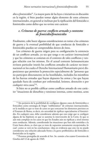 Marco normativo internacional y feminicidio/femicidio 55
dios o feminicidios35
. La mayor parte de las leyes e iniciativas en discusión
en la región, si bien pueden tomar algún elemento de estos crímenes
internacionales, en general se inclinan por la tipificación del femicidio o
feminicidio como delito que no reviste este carácter.
c. Crímenes de guerra: conflicto armado y contextos
de femicidio/feminicidio
Finalmente, cabe hacer algunas consideraciones en torno a los crímenes
de guerra y la eventual posibilidad de que conductas de femicidio o
feminicidio puedan ser comprendidas dentro de éstos.
Los crímenes de guerra exigen para su configuración la existencia
de un conflicto armado, ya sea que tenga o no carácter internacional
y que los crímenes se cometan en el contexto de tales conflictos y ten-
gan relación con los mismos. En el actual contexto latinoamericano
revisten particular interés los conflictos armados de carácter no-inter-
nacional en los cuales el Derecho Internacional Humanitario prevé dis-
posiciones que permiten la protección especialmente de “personas que
no participen directamente en las hostilidades, incluidos los miembros
de las fuerzas armadas que hayan depuesto las armas y los que hayan
quedado fuera de combate por enfermedad, lesiones, detención o por
cualquier otra causa”36
.
Si bien no es posible calificar como conflicto armado de este carác-
ter “situaciones de disturbios y tensiones internas, como motines, actos
35
Sin perjuicio de la posibilidad de configurar algunos casos de feminicidios o
femicidios como estrategia de litigio “emblemático” de crímenes internacionales,
en la medida en que se trate de casos en que concurran los elementos previstos en
el Estatuto de Roma, es decir, sin necesidad de tipificar especialmente el feminici-
dio. En cualquier caso, debe considerarse además que esto exige que se configure
alguna de las hipótesis en que se autoriza la intervención de la Corte, lo que es
aún más complejo en los casos en que los Estados aún no tipifican a nivel interno
estas conductas. Además, considerando las situaciones que han sido remitidas a la
Corte hasta ahora, es claro que se trata de supuestos sumamente excepcionales, lo
cual –como se verá en las conclusiones– deja en evidencia que esta vía no puede
considerarse una solución adecuada frente a la grave problemática del femicidio o
feminicidio en la región.
36
Personas protegidas de acuerdo al Art. 3o. común a los cuatro Convenios de
Ginebra del 12 de agosto de 1949.
 