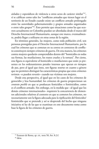 Feminicidio56
aislados y esporádicos de violencia u otros actos de carácter similar”37
,
sí se califican como tales los “conflictos armados que tienen lugar en el
territorio de un Estado cuando existe un conflicto armado prolongado
entre las autoridades gubernamentales y grupos armados organizados
o entre tales grupos”38
. Esto permite que situaciones como las que ocu-
rren actualmente en Colombia puedan ser abordadas desde el marco del
Derecho Internacional Humanitario, aunque este marco, eventualmen-
te, podría llegar a utilizarse en otras zonas de la región.
En términos generales, las mujeres, como toda población civil, son
personas protegidas para el Derecho Internacional Humanitario, por lo
cual los crímenes que se cometan en su contra en contextos de conflic-
to constituyen siempre crímenes de guerra. De esta manera, los crímenes
contra mujeres quedarán comprendidos dentro del “homicidio en todas
sus formas, las mutilaciones, los tratos crueles y la tortura”. Por cierto,
esta figura es equivalente al homicidio o mutilaciones que están ya pre-
sentes en los ordenamientos penales internos que operan en tiempos
de paz, pero al igual que éstos, son figuras neutras en cuanto a género
que no permiten distinguir las características propias que estos crímenes
revisten –o pueden revestir– cuando sus víctimas son mujeres.
Desde esta perspectiva, al igual que en los casos de los crímenes de
genocidio y lesa humanidad, los crímenes de guerra proporcionan un
contexto posible en que se produzcan femicidios o feminicidios, como
es el conflicto armado. Sin embargo, en la medida que –al igual que los
demás crímenes internacionales– requieren la concurrencia de elemen-
tos adicionales relativos al contexto en que se cometen los crímenes, no
necesariamente son la figura adecuada para la tipificación del femicidio/
feminicidio que se pretende y así se desprende del hecho que ninguna
iniciativa ni ley de las que se examinan en este documento toma como
base la figura de los crímenes de guerra.
37
Estatuto de Roma, op. cit., nota 58, Art. 8.2.f.
38
Idem.
 