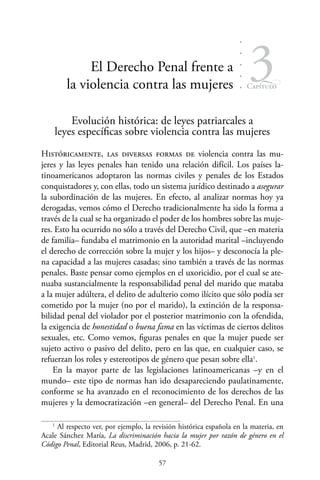 57
Capítulo
3El Derecho Penal frente a
la violencia contra las mujeres
Evolución histórica: de leyes patriarcales a
leyes específicas sobre violencia contra las mujeres
Históricamente, las diversas formas de violencia contra las mu-
jeres y las leyes penales han tenido una relación difícil. Los países la-
tinoamericanos adoptaron las normas civiles y penales de los Estados
conquistadores y, con ellas, todo un sistema jurídico destinado a asegurar
la subordinación de las mujeres. En efecto, al analizar normas hoy ya
derogadas, vemos cómo el Derecho tradicionalmente ha sido la forma a
través de la cual se ha organizado el poder de los hombres sobre las muje-
res. Esto ha ocurrido no sólo a través del Derecho Civil, que –en materia
de familia– fundaba el matrimonio en la autoridad marital –incluyendo
el derecho de corrección sobre la mujer y los hijos– y desconocía la ple-
na capacidad a las mujeres casadas; sino también a través de las normas
penales. Baste pensar como ejemplos en el uxoricidio, por el cual se ate-
nuaba sustancialmente la responsabilidad penal del marido que mataba
a la mujer adúltera, el delito de adulterio como ilícito que sólo podía ser
cometido por la mujer (no por el marido), la extinción de la responsa-
bilidad penal del violador por el posterior matrimonio con la ofendida,
la exigencia de honestidad o buena fama en las víctimas de ciertos delitos
sexuales, etc. Como vemos, figuras penales en que la mujer puede ser
sujeto activo o pasivo del delito, pero en las que, en cualquier caso, se
refuerzan los roles y estereotipos de género que pesan sobre ella1
.
En la mayor parte de las legislaciones latinoamericanas –y en el
mundo– este tipo de normas han ido desapareciendo paulatinamente,
conforme se ha avanzado en el reconocimiento de los derechos de las
mujeres y la democratización –en general– del Derecho Penal. En una
1
Al respecto ver, por ejemplo, la revisión histórica española en la materia, en
Acale Sánchez María, La discriminación hacia la mujer por razón de género en el
Código Penal, Editorial Reus, Madrid, 2006, p. 21-62.
 