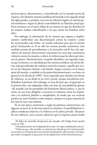 Feminicidio58
primera época, efectivamente, y coincidiendo con la entrada masiva de
mujeres a los distintos sistemas jurídicos del mundo en la segunda mitad
del siglo pasado, se produce una serie de reformas legales en materia pe-
nal tendientes a lograr la efectiva neutralidad de un Derecho penal que,
hasta entonces, era el mero reflejo de un sistema en que los derechos de
las mujeres estaban subordinados a los que tenían los hombres sobre
ellas2
.
Sin embargo, la eliminación de las normas que expresa o implíci-
tamente conllevaban una discriminación contra las mujeres –como
las mencionadas más arriba– no resultó suficiente para que el sistema
penal (incluyendo en él no sólo las normas penales sustantivas, sino
también normas de procedimiento y la actuación real de las y los ope-
radores de justicia) efectivamente sancionara los actos que constituyen
violencia contra las mujeres, es decir, la violencia que las afecta por razo-
nes de género. Posteriormente, se puede identificar una segunda etapa,
en que comienza a ser abordada por los sistemas jurídicos una de las for-
mas más generalizadas de violencia contra las mujeres: aquella que ocu-
rre en las relaciones íntimas o de familia. Surgen entonces en la mayor
parte del mundo, y también en los países latinoamericanos –en éstos, en
general en la década de 19903
– leyes especiales para abordar esta forma
de violencia, ya sea desde la vía civil o penal, aunque inicialmente pre-
firiéndose la primera. Sin embargo, se trata de leyes que, al igual que en
la primera fase, son adoptadas sobre una base de neutralidad de género
–de acuerdo con los postulados del feminismo liberal clásico– y, por lo
tanto, no son leyes dirigidas a sancionar la violencia contra las mujeres,
sino a la violencia familiar o intrafamiliar, de modo que sus víctimas
pueden ser tanto hombres como mujeres, aunque en la gran mayoría de
los casos lo sean estas últimas.
Ya en esta época comienzan a surgir las primeras controversias con
algunos sectores de la doctrina penal en relación a la posibilidad de ti-
pificar conductas relativas a la violencia en la esfera privada4
. Respecto
de esta violencia, estos sectores advierten que la respuesta penal resulta
2
El delito de uxoricidio desapareció, por ejemplo, del Código Penal español
recién en 1961.
3
Coincidentemente con la adopción de la cbdp (ver supra, introducción nota 2).
4
Violencia que, cabe recordar, era tácitamente tolerada por los sistemas jurídi-
cos con base en el derecho de corrección del marido/padre sobre la mujer y los hijos,
que estaba consagrado en gran parte de las legislaciones civiles latinoamericanas.
 
