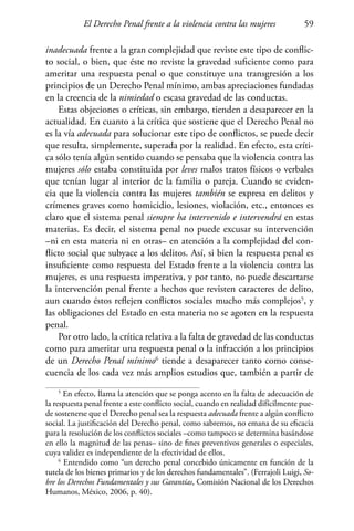 El Derecho Penal frente a la violencia contra las mujeres 59
inadecuada frente a la gran complejidad que reviste este tipo de conflic-
to social, o bien, que éste no reviste la gravedad suficiente como para
ameritar una respuesta penal o que constituye una transgresión a los
principios de un Derecho Penal mínimo, ambas apreciaciones fundadas
en la creencia de la nimiedad o escasa gravedad de las conductas.
Estas objeciones o críticas, sin embargo, tienden a desaparecer en la
actualidad. En cuanto a la crítica que sostiene que el Derecho Penal no
es la vía adecuada para solucionar este tipo de conflictos, se puede decir
que resulta, simplemente, superada por la realidad. En efecto, esta críti-
ca sólo tenía algún sentido cuando se pensaba que la violencia contra las
mujeres sólo estaba constituida por leves malos tratos físicos o verbales
que tenían lugar al interior de la familia o pareja. Cuando se eviden-
cia que la violencia contra las mujeres también se expresa en delitos y
crímenes graves como homicidio, lesiones, violación, etc., entonces es
claro que el sistema penal siempre ha intervenido e intervendrá en estas
materias. Es decir, el sistema penal no puede excusar su intervención
–ni en esta materia ni en otras– en atención a la complejidad del con-
flicto social que subyace a los delitos. Así, si bien la respuesta penal es
insuficiente como respuesta del Estado frente a la violencia contra las
mujeres, es una respuesta imperativa, y por tanto, no puede descartarse
la intervención penal frente a hechos que revisten caracteres de delito,
aun cuando éstos reflejen conflictos sociales mucho más complejos5
, y
las obligaciones del Estado en esta materia no se agoten en la respuesta
penal.
Por otro lado, la crítica relativa a la falta de gravedad de las conductas
como para ameritar una respuesta penal o la infracción a los principios
de un Derecho Penal mínimo6
tiende a desaparecer tanto como conse-
cuencia de los cada vez más amplios estudios que, también a partir de
5
En efecto, llama la atención que se ponga acento en la falta de adecuación de
la respuesta penal frente a este conflicto social, cuando en realidad difícilmente pue-
de sostenerse que el Derecho penal sea la respuesta adecuada frente a algún conflicto
social. La justificación del Derecho penal, como sabremos, no emana de su eficacia
para la resolución de los conflictos sociales –como tampoco se determina basándose
en ello la magnitud de las penas– sino de fines preventivos generales o especiales,
cuya validez es independiente de la efectividad de ellos.
6
Entendido como “un derecho penal concebido únicamente en función de la
tutela de los bienes primarios y de los derechos fundamentales”. (Ferrajoli Luigi, So-
bre los Derechos Fundamentales y sus Garantías, Comisión Nacional de los Derechos
Humanos, México, 2006, p. 40).
 