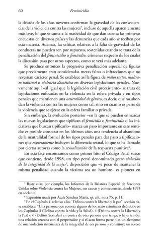 Feminicidio60
la década de los años noventa confirman la gravedad de las consecuen-
cias de la violencia contra las mujeres7
, incluso de aquella aparentemente
más leve, lo que se suma a la masividad de que dan cuenta las primeras
encuestas en diversos países y las denuncias que cada año se reciben por
esta materia. Además, las críticas relativas a la falta de gravedad de las
conductas no pueden ser, por supuesto, sostenidas cuando se trata de la
penalización del feminicidio o femicidio, crímenes respecto de los cuales
la discusión pasa por otros aspectos, como se verá más adelante.
Se produce entonces la progresiva penalización especial de figuras
que previamente eran consideradas meras faltas o infracciones que no
revestían carácter penal. Se establece así la figura de malos tratos, maltra-
to habitual o violencia doméstica en diversas legislaciones penales. Nue-
vamente aquí –al igual que la legislación civil preexistente– se trata de
legislaciones enfocadas en la violencia en la esfera privada y en tipos
penales que mantienen una neutralidad de género, es decir, que no abor-
dan la violencia contra las mujeres como tal, sino en cuanto es parte de
la violencia que se ejerce en la esfera familiar o privada.
Sin embargo, la evolución posterior –en la que se pueden enmarcar
las nuevas legislaciones que tipifican el femicidio o feminicidio o las ini-
ciativas que buscan tipificarlo– marca un paso importante en este senti-
do: es posible constatar en los últimos años una tendencia al abandono
de la neutralidad formal de los tipos penales para dar paso a tipificacio-
nes que expresamente incluyen la diferencia sexual, lo que se ha llamado
por ciertas autoras como la sexualización de la respuesta punitiva8
.
En esta fase encontramos como primer hito el Código Penal sueco
que contiene, desde 1998, un tipo penal denominado grave violación
de la integridad de la mujer9
, disposición que –a pesar de mantener la
misma penalidad cuando la víctima sea un hombre– es pionera en
7
Baste citar, por ejemplo, los Informes de la Relatora Especial de Naciones
Unidas sobre Violencia contra las Mujeres, sus causas y consecuencias, desde 1995
en adelante.
8
Expresión usada por Acale Sánchez María, op. cit., nota 75, p. 11.
9
En el Capítulo 4, relativo a los “Delitos contra la libertad y la paz”, sección 4a.
se establece: “Una persona que cometa alguno de los actos criminales definidos en
los Capítulos 3 (Delitos contra la vida y la Salud), 4 (Delitos contra la Libertad y
la Paz) o 6 (Delitos Sexuales) en contra de otra persona que tenga, o haya tenido,
una relación cercana con el perpetrador y si el acto forma parte o es un elemento
de una violación sistemática de la integridad de esa persona y constituye un severo
 