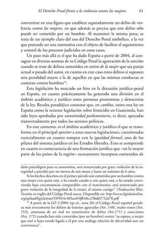 El Derecho Penal frente a la violencia contra las mujeres 61
convertirse en una figura que establece separadamente un delito de vio-
lencia contra las mujeres, en que además se precisa que este delito sólo
puede ser cometido por un hombre. Al mantener la misma pena, se
trata de un ejemplo claro del uso del Derecho Penal simbólico, a la vez
que pretende ser una normativa con el objeto de facilitar el seguimiento
y control de los procesos judiciales en estos casos.
Un paso más allá es el que ha dado España a partir de 2004, al con-
sagrar en diversas normas de su Código Penal la agravación de la sanción
cuando se trate de delitos cometidos en contra de la mujer que sea pareja
actual o pasada del autor, en cuanto en este caso estos delitos sí suponen
una penalidad mayor a la de aquellos en que las mismas conductas se
cometan contra hombres10
.
Esta legislación ha marcado un hito en la discusión jurídico-penal
en España, en cuanto prácticamente ha generado una división en el
ámbito académico y jurídico entre personas promotoras y detractoras
de la ley. Resulta paradójico constatar que, en cambio, tanto esta ley en
España como la reciente legislación sobre femicidio en Guatemala, han
sido leyes aprobadas por unanimidad parlamentaria, es decir, apoyadas
transversalmente por todos los sectores políticos.
En este contexto, es el ámbito académico y jurídico el que se trans-
forma en el principal opositor a estas nuevas legislaciones, cuestionadas
esencialmente en cuanto rompen con la igualdad formal, uno de los
pilares del sistema jurídico en los Estados liberales. Esto se comprende
en cuanto es consecuencia de una formación jurídica que –en la mayor
parte de los países de la región– escasamente incorpora contenidos de
daño psicológico para su autoestima, será sentenciada por grave violación de la in-
tegridad a presidio por no menos de seis meses y hasta un máximo de 6 años.
Si los hechos descritos en el primer párrafo son cometidos por un hombre contra
una mujer con quien está, o ha estado casado o con quien está, o ha estado convi-
viendo bajo circunstancias comparables con el matrimonio, será sentenciado por
grave violación de la integridad de la mujer, al mismo castigo.” (Traducción libre.
Versión en inglés del Código Penal sueco, Disponible en: http://www.legislationline.
org/upload/legislations/59/94/4c405aed10fb48cc256dd3732d76.pdf
10
A partir de la LO 1/2004 (op.cit., nota 36) el Código Penal español penali-
za más severamente los delitos de lesiones agravadas (Art. 148), malos tratos (Art.
153), amenazas de un mal no constitutivo de delito (Art.171) y coacciones
(Art. 172) cuando han sido cometidos (por un hombre) contra “su esposa, o mujer
que esté o haya estado ligada a él por una análoga relación de afectividad aun sin
convivencia”.
 