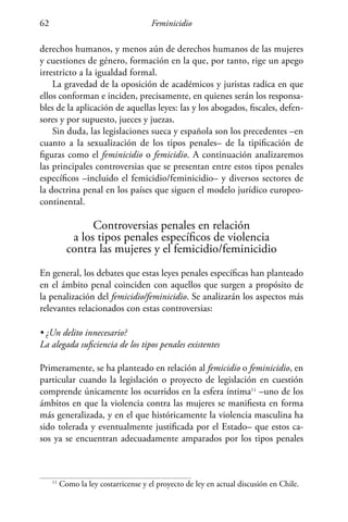 Feminicidio62
derechos humanos, y menos aún de derechos humanos de las mujeres
y cuestiones de género, formación en la que, por tanto, rige un apego
irrestricto a la igualdad formal.
La gravedad de la oposición de académicos y juristas radica en que
ellos conforman e inciden, precisamente, en quienes serán los responsa-
bles de la aplicación de aquellas leyes: las y los abogados, fiscales, defen-
sores y por supuesto, jueces y juezas.
Sin duda, las legislaciones sueca y española son los precedentes –en
cuanto a la sexualización de los tipos penales– de la tipificación de
figuras como el feminicidio o femicidio. A continuación analizaremos
las principales controversias que se presentan entre estos tipos penales
específicos –incluido el femicidio/feminicidio– y diversos sectores de
la doctrina penal en los países que siguen el modelo jurídico europeo-
continental.
Controversias penales en relación
a los tipos penales específicos de violencia
contra las mujeres y el femicidio/feminicidio
En general, los debates que estas leyes penales específicas han planteado
en el ámbito penal coinciden con aquellos que surgen a propósito de
la penalización del femicidio/feminicidio. Se analizarán los aspectos más
relevantes relacionados con estas controversias:
• ¿Un delito innecesario?
La alegada suficiencia de los tipos penales existentes
Primeramente, se ha planteado en relación al femicidio o feminicidio, en
particular cuando la legislación o proyecto de legislación en cuestión
comprende únicamente los ocurridos en la esfera íntima11
–uno de los
ámbitos en que la violencia contra las mujeres se manifiesta en forma
más generalizada, y en el que históricamente la violencia masculina ha
sido tolerada y eventualmente justificada por el Estado– que estos ca-
sos ya se encuentran adecuadamente amparados por los tipos penales
11
Como la ley costarricense y el proyecto de ley en actual discusión en Chile.
 