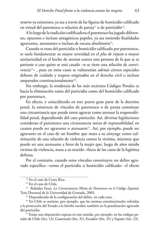 El Derecho Penal frente a la violencia contra las mujeres 63
neutros ya existentes, ya sea a través de las figuras de homicidio calificado
en virtud del parentesco o relación de pareja12
o de parricidio13
.
A lo largo de la tradición codificadora el parentesco ha jugado diferen-
tes, opuestos e incluso antagónicos papeles, ya sea teniendo finalidades
agravantes, atenuantes o incluso de excusa absolutoria14
.
Cuando se trata del parricidio u homicidio calificado por parentesco,
se suele fundamentar su mayor severidad en el plus de injusto o mayor
antijuricidad en el hecho de atentar contra una persona de la que se es
pariente o con quien se está casado –o se tiene una relación de convi-
vencia15
– , pues en estos casos se vulnerarían además ciertos especiales
deberes de cuidado y respeto originados en el derecho civil o incluso
amparados constitucionalmente16
.
Sin embargo, la tendencia de los más recientes Códigos Penales es
hacia la eliminación tanto del parricidio como del homicidio calificado
por parentesco.
En efecto, y coincidiendo en este punto gran parte de la doctrina
penal, la existencia de vínculos de parentesco o de pareja constituye
una circunstancia que puede tanto agravar como atenuar la responsabi-
lidad penal, dependiendo del caso particular. Así, diversas legislaciones
consideran el parentesco una circunstancia mixta de responsabilidad, en
cuanto puede ser agravante o atenuante17
. Así, por ejemplo, puede ser
agravante en el caso de un hombre que mata a su cónyuge como cul-
minación de una relación de violencia contra la víctima, mientras que
puede ser una atenuante a favor de la mujer que, luego de años siendo
víctima de violencia, mata a su marido –fuera de los casos de la legítima
defensa.
Por el contrario, cuando estos vínculos constituyen un delito agra-
vado específico –como el parricidio u homicidio calificado– el efecto
12
En el caso de Costa Rica.
13
En el caso de Chile.
14
Rubiales Ester, La Circunstancia Mixta de Parentesco en el Código Español,
Tesis Doctoral de la Universidad de Granada, 2005.
15
Dependiendo de la configuración del delito, en cada caso.
16
En Chile se sostiene, por ejemplo, que las normas constitucionales referidas
a la protección del Estado a la familia inciden también en la penalización agravada
del parricidio.
17
Existe una disposición expresa en este sentido, por ejemplo, en los códigos pe-
nales de Chile (Art. 13), Guatemala (Art. 31), Ecuador (Art. 31) y España (Art. 23).
 