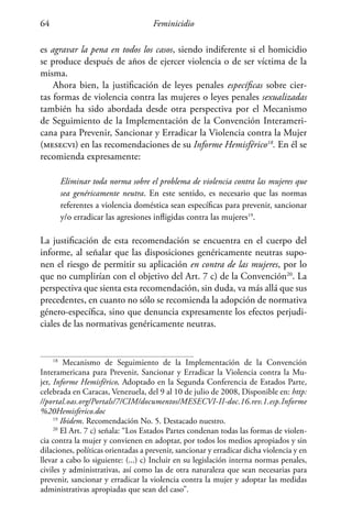 Feminicidio64
es agravar la pena en todos los casos, siendo indiferente si el homicidio
se produce después de años de ejercer violencia o de ser víctima de la
misma.
Ahora bien, la justificación de leyes penales específicas sobre cier-
tas formas de violencia contra las mujeres o leyes penales sexualizadas
también ha sido abordada desde otra perspectiva por el Mecanismo
de Seguimiento de la Implementación de la Convención Interameri-
cana para Prevenir, Sancionar y Erradicar la Violencia contra la Mujer
(mesecvi) en las recomendaciones de su Informe Hemisférico18
. En él se
recomienda expresamente:
Eliminar toda norma sobre el problema de violencia contra las mujeres que
sea genéricamente neutra. En este sentido, es necesario que las normas
referentes a violencia doméstica sean específicas para prevenir, sancionar
y/o erradicar las agresiones infligidas contra las mujeres19
.
La justificación de esta recomendación se encuentra en el cuerpo del
informe, al señalar que las disposiciones genéricamente neutras supo-
nen el riesgo de permitir su aplicación en contra de las mujeres, por lo
que no cumplirían con el objetivo del Art. 7 c) de la Convención20
. La
perspectiva que sienta esta recomendación, sin duda, va más allá que sus
precedentes, en cuanto no sólo se recomienda la adopción de normativa
género-específica, sino que denuncia expresamente los efectos perjudi-
ciales de las normativas genéricamente neutras.
18
Mecanismo de Seguimiento de la Implementación de la Convención
Interamericana para Prevenir, Sancionar y Erradicar la Violencia contra la Mu-
jer, Informe Hemisférico, Adoptado en la Segunda Conferencia de Estados Parte,
celebrada en Caracas, Venezuela, del 9 al 10 de julio de 2008, Disponible en: http:
//portal.oas.org/Portals/7/CIM/documentos/MESECVI-II-doc.16.rev.1.esp.Informe
%20Hemisferico.doc
19
Ibidem. Recomendación No. 5. Destacado nuestro.
20
El Art. 7 c) señala: “Los Estados Partes condenan todas las formas de violen-
cia contra la mujer y convienen en adoptar, por todos los medios apropiados y sin
dilaciones, políticas orientadas a prevenir, sancionar y erradicar dicha violencia y en
llevar a cabo lo siguiente: (...) c) Incluir en su legislación interna normas penales,
civiles y administrativas, así como las de otra naturaleza que sean necesarias para
prevenir, sancionar y erradicar la violencia contra la mujer y adoptar las medidas
administrativas apropiadas que sean del caso”.
 