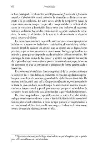 Feminicidio66
se han catalogado en el ámbito sociológico como feminicidio o femicidio
sexual y el feminicidio sexual sistémico, la situación es distinta con res-
pecto a la ya analizada. En estos casos, desde la perspectiva penal, se
encuentran conductas que comprenden una pluralidad de delitos: desde
casos de violación y homicidio hasta otros que incluyen el secuestro,
lesiones, violación, homicidio e inhumación ilegal del cadáver de la víc-
tima. Se trata, en definitiva, de lo que se ha denominado en doctrina
penal concurso de delitos.
En estos casos, también es posible sostener que existen tipos penales
suficientes: el secuestro, las lesiones, la violación, el homicidio y la inhu-
mación ilegal de cadáver son delitos que ya existen en las legislaciones
penales, y que se sancionarán –de acuerdo con las reglas generales– su-
mando la pena que corresponda a cada uno de los delitos cometidos. Sin
embargo, la mera suma de las penas23
y delitos no permite dar cuenta
de la gravedad que como conjunto poseen estas conductas, especialmente
en contextos en que se comienzan a presentar de forma generalizada o
frecuente.
Esta voluntad de enfatizar la mayor gravedad de las conductas en que
se cometen dos o más delitos se encuentra en muchas legislaciones pena-
les, por ejemplo, en la sanción agravada de la violación con homicidio. De
manera similar, en el caso del la desaparición forzada de personas también
se trata de una conducta compleja que ha obtenido un reciente recono-
cimiento internacional y penal precisamente porque el solo delito de
secuestro no era suficiente para comprender la gravedad del fenómeno.
De manera equivalente, es posible considerar que la lesividad adicio-
nal que contienen conductas como el femicidio/feminicidio sexual o el
feminicidio sexual sistémico, a pesar de que pueden ser reconducidas a
un conjunto de delitos independientes, su gravedad como fenómeno no
resulta contenido adecuadamente en ellas.
23
Que eventualmente puede llegar a ser incluso mayor a las penas que se prevén
para el feminicidio en ciertas iniciativas.
 