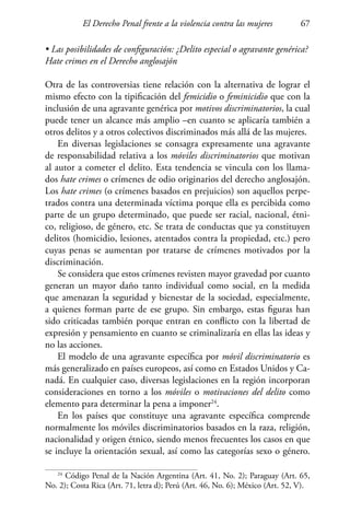 El Derecho Penal frente a la violencia contra las mujeres 67
• Las posibilidades de configuración: ¿Delito especial o agravante genérica?
Hate crimes en el Derecho anglosajón
Otra de las controversias tiene relación con la alternativa de lograr el
mismo efecto con la tipificación del femicidio o feminicidio que con la
inclusión de una agravante genérica por motivos discriminatorios, la cual
puede tener un alcance más amplio –en cuanto se aplicaría también a
otros delitos y a otros colectivos discriminados más allá de las mujeres.
En diversas legislaciones se consagra expresamente una agravante
de responsabilidad relativa a los móviles discriminatorios que motivan
al autor a cometer el delito. Esta tendencia se vincula con los llama-
dos hate crimes o crímenes de odio originarios del derecho anglosajón.
Los hate crimes (o crímenes basados en prejuicios) son aquellos perpe-
trados contra una determinada víctima porque ella es percibida como
parte de un grupo determinado, que puede ser racial, nacional, étni-
co, religioso, de género, etc. Se trata de conductas que ya constituyen
delitos (homicidio, lesiones, atentados contra la propiedad, etc.) pero
cuyas penas se aumentan por tratarse de crímenes motivados por la
discriminación.
Se considera que estos crímenes revisten mayor gravedad por cuanto
generan un mayor daño tanto individual como social, en la medida
que amenazan la seguridad y bienestar de la sociedad, especialmente,
a quienes forman parte de ese grupo. Sin embargo, estas figuras han
sido criticadas también porque entran en conflicto con la libertad de
expresión y pensamiento en cuanto se criminalizaría en ellas las ideas y
no las acciones.
El modelo de una agravante específica por móvil discriminatorio es
más generalizado en países europeos, así como en Estados Unidos y Ca-
nadá. En cualquier caso, diversas legislaciones en la región incorporan
consideraciones en torno a los móviles o motivaciones del delito como
elemento para determinar la pena a imponer24
.
En los países que constituye una agravante específica comprende
normalmente los móviles discriminatorios basados en la raza, religión,
nacionalidad y origen étnico, siendo menos frecuentes los casos en que
se incluye la orientación sexual, así como las categorías sexo o género.
24
Código Penal de la Nación Argentina (Art. 41, No. 2); Paraguay (Art. 65,
No. 2); Costa Rica (Art. 71, letra d); Perú (Art. 46, No. 6); México (Art. 52, V).
 