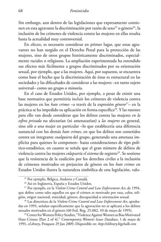 Feminicidio68
Sin embargo, aun dentro de las legislaciones que expresamente contie-
nen en esta agravante la discriminación por razón de sexo25
o género26
, la
inclusión de los crímenes de violencia contra las mujeres en ellas resulta
hasta la actualidad muy controversial.
En efecto, es necesario considerar en primer lugar, que estas agra-
vantes no han surgido en el Derecho Penal para la protección de las
mujeres, sino de otros grupos históricamente discriminados, especial-
mente raciales o religiosos. La ampliación experimentada ha extendido
sus efectos más fácilmente a grupos discriminados por su orientación
sexual, por ejemplo, que a las mujeres. Aquí, por supuesto, se encuentra
como base el hecho que la discriminación de éstas es estructural en las
sociedades y las dificultades de considerar a las mujeres –en tanto sujeto
universal– como un grupo o minoría.
En el caso de Estados Unidos, por ejemplo, a pesar de existir una
base normativa que permitiría incluir los crímenes de violencia contra
las mujeres en los hate crimes –a través de la expresión género27
– en la
práctica se ha impedido su aplicación en forma específica28
. Y las razones
para ello van desde considerar que los delitos contra las mujeres en la
esfera privada no afectarían (ni amenazarían) a las mujeres en general,
sino sólo a una mujer en particular –lo que establecería una diferencia
sustancial con los demás hate crimes, en que los delitos son cometidos
contra un integrante cualquiera del grupo, generando una amenaza im-
plícita para quienes lo componen– hasta consideraciones de tipo polí-
tico-estadístico, en cuanto se señala que el gran número de delitos de
violencia contra las mujeres colapsaría el sistema de registro29
. Se sostiene
que la resistencia de la coalición por los derechos civiles a la inclusión
de crímenes motivados en prejuicios de género en los hate crimes en
Estados Unidos ilustra la naturaleza simbólica de esta legislación, valo-
25
Por ejemplo, Bélgica, Andorra y Canadá.
26
Así en Inglaterra, España y Estados Unidos.
27
Por ejemplo, en la Violent Crime Control and Law Enforcement Act, de 1994,
que define como tales aquellos en que el crimen es motivado por raza, color, reli-
gión, origen nacional, etnicidad, género, discapacidad u orientación sexual.
28
Las directrices de la Violent Crime Control and Law Enforcement Act, aproba-
das en 1995, señalan específicamente que la agravación no se aplicará a los delitos
sexuales motivados en el género (60 Fed. Reg. 25.082, 10 de mayo de 1995).
29
CenterforWomenPolicyStudies,“ViolenceAgainstWomenasBiasMotivated
Hate Crimes [Part 2 of 4].” Contemporary Women’s Issues Database, 1 de mayo de
1991, eLibrary, Proquest 29 Jan 2009, Disponible en: http://elibrary.bigchalk.com
 