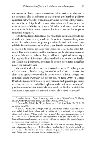 El Derecho Penal frente a la violencia contra las mujeres 69
rada en cuanto llama la atención sobre un reducido tipo de crímenes. Si
un porcentaje alto de crímenes contra mujeres por hombres pudieran
constituir hate crimes, los crímenes contra otras víctimas obtendrían me-
nor atención y el significado de su victimización y la fuerza de sus de-
mandas serían minimizadas, es decir, “si todas las víctimas de crímenes
son víctimas de hate crimes, entonces los hate crimes pierden su poder
simbólico especial”30
.
Esto demuestra las dificultades que muestra la inclusión de los delitos
de violencia contra las mujeres dentro de los hate crimes o en la agravan-
te por discriminación en los países que existe, dado el carácter estructu-
ral de la discriminación que las afecta y confirma la inconveniencia de la
utilización de normas generales para abordar con efectividad estos deli-
tos. Si bien en la teoría es posible considerar que la violencia contra las
mujeres debe ser incluida en ellos, la evidencia empírica demuestra que
los sistemas de justicia y otros colectivos discriminados no lo entienden
así. Desde esta perspectiva, entonces, la opción por figuras específicas
parece ser más adecuada.
Sin perjuicio de ello, es necesario considerar otras fórmulas que co-
mienzan a ser exploradas en algunos estados de México, en cuanto a in-
cluir como agravante específica de ciertos delitos el hecho de que sean
cometidos contra una mujer. En este sentido, ya desde 200331
el Código
Penal del estado de Chihuahua ha incorporado una disposición por la cual
se excluye la pena de homicidio simple cuando la víctima sea una mujer32
,
y recientemente ha sido presentada en el estado de Sinaloa una iniciativa
que busca la agravación del homicidio cuando la víctima sea mujer33
.
30
Jacobs, James y Potter, Kimberley, Hate Crimes, Criminal Law  Identity
Politics, Oxford University Press, New York/Oxford, 1998, p. 78.
31
Decreto No. 790-03 IX P.E. publicado en el Periódico Oficial No. 69 del 27
de agosto del 2003.
32
El Art. 195 bis. del Código Penal de Chihuahua señala: “Cuando la víc-
tima del delito de homicidio sea del sexo femenino, se aplicarán las penas pre-
vistas en el artículo 194 ter, según fuera el caso”. Los casos comprendidos en el
Art. 194 ter son el homicidio de cónyuge o concubino(a), homicidio en riña,
homicidio cometido con circunstancias calificativas o cometido bajo influencia
de sustancias estupefacientes o similares.
33
Iniciativa presentada el 22 de enero de 2009 por un conjunto de diputa-
dos del grupo parlamentario del Partido Acción Nacional. La iniciativa incluye
dentro de los homicidios calificados el caso en que “la víctima sea persona del
sexo femenino o motivado en la discriminación [sic]”.
 