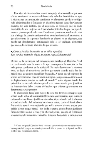 Feminicidio70
Este tipo de formulación resulta compleja si se considera que con
ello se sancionan de manera diferenciada todos los homicidios en que
la víctima sea una mujer, sin considerar los elementos que han configu-
rado el feminicidio o femicidio en el ámbito teórico desde las Ciencias
Sociales. En este ámbito, por el contrario, se reconoce que no todo
homicidio de una mujer es un femicidio/feminicidio, lo que este tipo de
normas parecen perder de vista. Desde este panorama, resulta aún ma-
yor el riesgo de cuestionamiento de su constitucionalidad, en cuanto a
que el aumento de la pena se funda sólo en el sexo, no en el género, que
puede ser debidamente considerado sólo si se incluyen elementos
que dotan de contexto al delito de que se trate.
• ¿Cómo se justifica la creación de un delito específico?
Bien jurídico protegido, el plus de injusto o igualdad sustancial
Dentro de la estructura del ordenamiento jurídico, el Derecho Penal
es considerado aquella rama a la que corresponde la sanción de las
más graves conductas en la sociedad. Se suele denominar la extrema
ratio, es decir, el mecanismo jurídico que opera cuando todas las de-
más formas de control social han fracasado. A pesar que al respecto de
ambas aseveraciones encontramos múltiples ejemplos en contrario con
las legislaciones penales de todo el mundo34
, éstos siguen siendo los
principios rectores del sistema penal y en consecuencia para justificar
su intervención debe tratarse de hechos que afecten gravemente un
determinado bien jurídico.
Si analizamos desde este punto de vista los diversos conceptos que
se han dado sobre el feminicidio/femicidio encontramos que también
existen diversos bienes jurídicos afectados, dependiendo del fenómeno
al cual se alude. Así, mientras en ciertos casos, como el femicidio o
feminicidio sexual –entendiendo por tal la muerte de una mujer pre-
cedido de un ataque sexual– sin duda se atenta contra bienes jurídicos
fundamentales como la vida y la libertad sexual, cuando el fenómeno
se compone del secuestro, violación, lesiones, homicidio e inhumación
34
Casos en que el Derecho Penal sanciona conductas que no revisten una ex-
trema gravedad porque no constituyen una lesión o puesta en peligro de un bien
jurídico que merezca esta tutela.
 