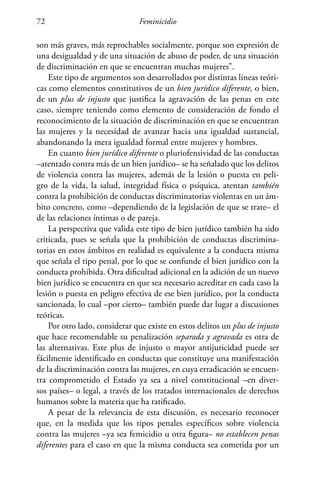 Feminicidio72
son más graves, más reprochables socialmente, porque son expresión de
una desigualdad y de una situación de abuso de poder, de una situación
de discriminación en que se encuentran muchas mujeres”.
Este tipo de argumentos son desarrollados por distintas líneas teóri-
cas como elementos constitutivos de un bien jurídico diferente, o bien,
de un plus de injusto que justifica la agravación de las penas en este
caso, siempre teniendo como elemento de consideración de fondo el
reconocimiento de la situación de discriminación en que se encuentran
las mujeres y la necesidad de avanzar hacia una igualdad sustancial,
abandonando la mera igualdad formal entre mujeres y hombres.
En cuanto bien jurídico diferente o pluriofensividad de las conductas
–atentado contra más de un bien jurídico– se ha señalado que los delitos
de violencia contra las mujeres, además de la lesión o puesta en peli-
gro de la vida, la salud, integridad física o psíquica, atentan también
contra la prohibición de conductas discriminatorias violentas en un ám-
bito concreto, como –dependiendo de la legislación de que se trate– el
de las relaciones íntimas o de pareja.
La perspectiva que valida este tipo de bien jurídico también ha sido
criticada, pues se señala que la prohibición de conductas discrimina-
torias en estos ámbitos en realidad es equivalente a la conducta misma
que señala el tipo penal, por lo que se confunde el bien jurídico con la
conducta prohibida. Otra dificultad adicional en la adición de un nuevo
bien jurídico se encuentra en que sea necesario acreditar en cada caso la
lesión o puesta en peligro efectiva de ese bien jurídico, por la conducta
sancionada, lo cual –por cierto– también puede dar lugar a discusiones
teóricas.
Por otro lado, considerar que existe en estos delitos un plus de injusto
que hace recomendable su penalización separada y agravada es otra de
las alternativas. Este plus de injusto o mayor antijuricidad puede ser
fácilmente identificado en conductas que constituye una manifestación
de la discriminación contra las mujeres, en cuya erradicación se encuen-
tra comprometido el Estado ya sea a nivel constitucional –en diver-
sos países– o legal, a través de los tratados internacionales de derechos
humanos sobre la materia que ha ratificado.
A pesar de la relevancia de esta discusión, es necesario reconocer
que, en la medida que los tipos penales específicos sobre violencia
contra las mujeres –ya sea femicidio u otra figura– no establecen penas
diferentes para el caso en que la misma conducta sea cometida por un
 