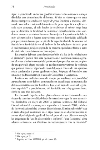 Feminicidio74
sigue respondiendo en forma igualitaria frente a los crímenes, aunque
dándoles una denominación diferente. Si bien es cierto que en estos
delitos siempre se establecen rangos de penas (mínima y máxima) den-
tro de los cuales el tribunal determinará la pena específica a aplicar en
cada caso concreto, el solo hecho de establecer el mismo rango hace
que se difumine la finalidad de sancionar específicamente estas con-
ductas extremas de violencia contra las mujeres. La persistencia del cri-
men de parricidio o figuras equivalentes como el homicidio calificado
por parentesco hacen que se pierda la especificidad de la sanción del
femicidio o feminicidio en el ámbito de las relaciones íntimas, pues
el ordenamiento jurídico responde de manera equivalente frente a actos
de violencia cometidos contra otro sujeto.
Lo anterior debe ser considerado también a la luz de lo señalado por
el mesecvi39
, pues si bien esta normativa no es neutra en cuanto a géne-
ro, al tener el mismo contenido que otros tipos penales neutros, se pier-
de una parte del efecto buscado, ya que las mujeres víctimas de violencia
que puedan cometer alguno de estos delitos en contra de sus agresores
serán condenadas a penas igualmente altas. Respecto al femicidio, esta
situación podría ocurrir en el caso de Costa Rica y Guatemala.
La situación es distinta cuando se opta por establecer una penalidad
agravada para estos delitos, comparada con aquella que se impone a los
delitos cometidos contra hombres. Este es el caso de la actual legisla-
ción española40
y, parcialmente, del femicidio en la ley guatemalteca,
como se verá más adelante.
En el caso de España, se han planteado más de un centenar de cues-
tiones de constitucionalidad desde la entrada en vigor de esta normati-
va, dictándose en mayo de 2008 la primera sentencia del Tribunal
Constitucional al respecto y una segunda en febrero de 2009, validan-
do la constitucionalidad de estas disposiciones. El tribunal señala41
que
el trato desigual contenido en el tipo penal no es discriminatorio ni
atenta al principio de igualdad formal, pues el trato diferente cumple
las exigencias de “un fin discernible y legítimo”, “que [la norma] debe
además articularse, en términos no inconsistentes con tal finalidad”
39
Ver supra, nota 18.
40
Ver supra, p. 61.
41
España, stc No. 59/2008, op. cit., nota 57.
 