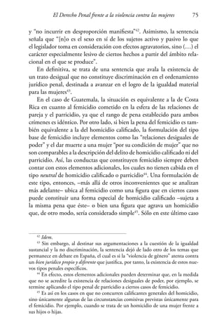 El Derecho Penal frente a la violencia contra las mujeres 75
y “no incurrir en desproporción manifiesta”42
. Asimismo, la sentencia
señala que “[n]o es el sexo en sí de los sujetos activo y pasivo lo que
el legislador toma en consideración con efectos agravatorios, sino (…) el
carácter especialmente lesivo de ciertos hechos a partir del ámbito rela-
cional en el que se produce”.
En definitiva, se trata de una sentencia que avala la existencia de
un trato desigual que no constituye discriminación en el ordenamiento
jurídico penal, destinada a avanzar en el logro de la igualdad material
para las mujeres43
.
En el caso de Guatemala, la situación es equivalente a la de Costa
Rica en cuanto al femicidio cometido en la esfera de las relaciones de
pareja y el parricidio, ya que el rango de pena establecido para ambos
crímenes es idéntico. Por otro lado, si bien la pena del femicidio es tam-
bién equivalente a la del homicidio calificado, la formulación del tipo
base de femicidio incluye elementos como las “relaciones desiguales de
poder” y el dar muerte a una mujer “por su condición de mujer” que no
son comparables a la descripción del delito de homicidio calificado ni del
parricidio. Así, las conductas que constituyen femicidio siempre deben
contar con estos elementos adicionales, los cuales no tienen cabida en el
tipo neutral de homicidio calificado o parricidio44
. Una formulación de
este tipo, entonces, –más allá de otros inconvenientes que se analizan
más adelante– ubica al femicidio como una figura que en ciertos casos
puede constituir una forma especial de homicidio calificado –sujeta a
la misma pena que éste– o bien una figura que agrava un homicidio
que, de otro modo, sería considerado simple45
. Sólo en este último caso
42
Idem.
43
Sin embargo, al destinar sus argumentaciones a la cuestión de la igualdad
sustancial y la no discriminación, la sentencia dejó de lado otro de los temas que
permanece en debate en España, el cual es si la “violencia de género” atenta contra
un bien jurídico propio y diferente que justifica, por tanto, la existencia de estos nue-
vos tipos penales específicos.
44
En efecto, estos elementos adicionales pueden determinar que, en la medida
que no se acredite la existencia de relaciones desiguales de poder, por ejemplo, se
termine aplicando el tipo penal de parricidio a ciertos casos de femicidio.
45
Es así en los casos en que no concurren calificantes generales del homicidio,
sino únicamente algunas de las circunstancias comisivas previstas únicamente para
el femicidio. Por ejemplo, cuando se trata de un homicidio de una mujer frente a
sus hijos o hijas.
 