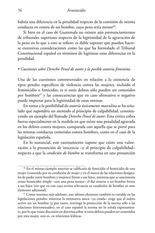 Feminicidio76
habría una diferencia en la penalidad respecto de la comisión de misma
conducta en contra de un hombre, cuya pena sería menor46
.
Si bien en el caso de Guatemala no existen aún pronunciamientos
de tribunales superiores respecto de la legitimidad de la agravación de
la pena en lo que a esto se refiere, es dable suponer que puedan hacer-
se extensivas consideraciones como las que ha formulado el Tribunal
Constitucional español en términos de legitimar estas diferencias en la
penalidad.
• Cuestiones sobre Derecho Penal de autor y la posible autoría femenina
Una de las cuestiones controversiales en relación a la existencia de
tipos penales específicos de violencia contra las mujeres, incluido el
feminicidio o femicidio, es si estos delitos sólo pueden ser cometidos
por hombres47
y las consecuencias que en caso afirmativo o negativo
puede importar para la legitimidad de estas normas.
En torno a la posibilidad de autoría únicamente masculina se ha seña-
lado que supondría un atentado al principio de culpabilidad, constitu-
yendo un ejemplo del llamado Derecho Penal de autor. Esta crítica cobra
fuerza especialmente en la medida en que existe una penalidad agravada
en los delitos contra mujeres, comparada con aquella que se prevé para
las mismas conductas cometidas contra hombres, como en el caso de la
legislación española.
En lo sustancial, este razonamiento supone que existe una vulne-
ración a la presunción de inocencia –y al principio de culpabilidad–
respecto a que la condición de hombre se transforma en una presunción
46
En el mismo ejemplo anterior se calificaría de femicidio el homicidio de una
mujer (cometido por su condición de mujer y en el marco de las relaciones desigua-
les de poder entre hombres y mujeres) frente a sus hijos, mientras que se sancionaría
como homicidio simple –con una pena menor– el dar muerte a un hombre frente
a sus hijos (sin que en este caso revista relevancia su condición de hombre ni otro
elemento adicional).
47
Como veremos más adelante, este último elemento también es variable en las
legislaciones penales: mientras la normativa sueca –ya citada– exige que el sujeto
activo sea un hombre (y por tanto, restringe la protección de la norma sólo a las
relaciones heterosexuales), en el caso español la norma no lo señala expresamen-
te, por lo que existe discusión en doctrina sobre si estos delitos pueden ser cometidos
por otra mujer, esto es, en relaciones lésbicas.
 