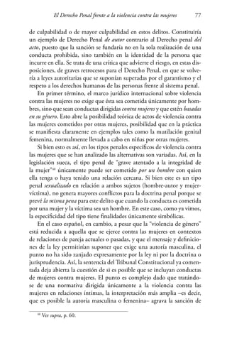El Derecho Penal frente a la violencia contra las mujeres 77
de culpabilidad o de mayor culpabilidad en estos delitos. Constituiría
un ejemplo de Derecho Penal de autor contrario al Derecho penal del
acto, puesto que la sanción se fundaría no en la sola realización de una
conducta prohibida, sino también en la identidad de la persona que
incurre en ella. Se trata de una crítica que advierte el riesgo, en estas dis-
posiciones, de graves retrocesos para el Derecho Penal, en que se volve-
ría a leyes autoritarias que se suponían superadas por el garantismo y el
respeto a los derechos humanos de las personas frente al sistema penal.
En primer término, el marco jurídico internacional sobre violencia
contra las mujeres no exige que ésta sea cometida únicamente por hom-
bres, sino que sean conductas dirigidas contra mujeres y que estén basadas
en su género. Esto abre la posibilidad teórica de actos de violencia contra
las mujeres cometidos por otras mujeres, posibilidad que en la práctica
se manifiesta claramente en ejemplos tales como la mutilación genital
femenina, normalmente llevada a cabo en niñas por otras mujeres.
Si bien esto es así, en los tipos penales específicos de violencia contra
las mujeres que se han analizado las alternativas son variadas. Así, en la
legislación sueca, el tipo penal de “grave atentado a la integridad de
la mujer”48
únicamente puede ser cometido por un hombre con quien
ella tenga o haya tenido una relación cercana. Si bien este es un tipo
penal sexualizado en relación a ambos sujetos (hombre-autor y mujer-
víctima), no genera mayores conflictos para la doctrina penal porque se
prevé la misma pena para este delito que cuando la conducta es cometida
por una mujer y la víctima sea un hombre. En este caso, como ya vimos,
la especificidad del tipo tiene finalidades únicamente simbólicas.
En el caso español, en cambio, a pesar que la “violencia de género”
está reducida a aquella que se ejerce contra las mujeres en contextos
de relaciones de pareja actuales o pasadas, y que el mensaje y definicio-
nes de la ley permitirían suponer que exige una autoría masculina, el
punto no ha sido zanjado expresamente por la ley ni por la doctrina o
jurisprudencia. Así, la sentencia del Tribunal Constitucional ya comen-
tada deja abierta la cuestión de si es posible que se incluyan conductas
de mujeres contra mujeres. El punto es complejo dado que tratándo-
se de una normativa dirigida únicamente a la violencia contra las
mujeres en relaciones íntimas, la interpretación más amplia –es decir,
que es posible la autoría masculina o femenina– agrava la sanción de
48
Ver supra, p. 60.
 