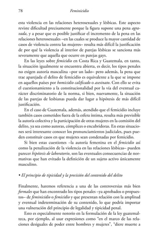 Feminicidio78
esta violencia en las relaciones heterosexuales y lésbicas. Este aspecto
reviste dificultad precisamente porque la figura supone una pena agra-
vada, y a pesar que es posible justificar el incremento de la pena en las
relaciones heterosexuales –en las cuales se produce la mayor cantidad de
casos de violencia contra las mujeres– resulta más difícil la justificación
de por qué la violencia al interior de parejas lésbicas se sanciona más
severamente que aquella que ocurre en parejas gays.
En las leyes sobre femicidio en Costa Rica y Guatemala, en tanto,
la situación igualmente se encuentra abierta, es decir, los tipos penales
no exigen autoría masculina –por un lado– pero además, la pena que
trae aparejada el delito de femicidio es equivalente a la que se impone
en aquellos países por homicidio calificado o asesinato. Con ello se evita
el cuestionamiento a la constitucionalidad por la vía del eventual ca-
rácter discriminatorio de la norma, si bien, nuevamente, la situación
de las parejas de lesbianas pueda dar lugar a hipótesis de más difícil
justificación.
En el caso de Guatemala, además, atendido que el femicidio incluye
también casos cometidos fuera de la esfera íntima, resulta más previsible
la autoría colectiva y la participación de otras mujeres en la comisión del
delito, ya sea como autoras, cómplices o encubridoras. En estas situacio-
nes será interesante conocer los pronunciamientos judiciales, pues pue-
den constituir casos en que mujeres sean condenadas por femicidio.
Si bien estas cuestiones –la autoría femenina en el femicidio así
como la penalización de la violencia en las relaciones lésbicas– pueden
parecer hipótesis de laboratorio, son las eventuales consecuencias de nor-
mativas que han evitado la definición de un sujeto activo únicamente
masculino.
• El principio de tipicidad y la precisión del contenido del delito
Finalmente, haremos referencia a una de las controversias más bien
formales que han encontrado los tipos penales –ya aprobados o propues-
tos– de feminicidio o femicidio y que presentan relación con la amplitud
y eventual indeterminación de su contenido, lo que podría importar
una vulneración del principio de legalidad y tipicidad penal.
Esto es especialmente notorio en la formulación de la ley guatemal-
teca, por ejemplo, al usar expresiones como “en el marco de las rela-
ciones desiguales de poder entre hombres y mujeres”, “diere muerte a
 