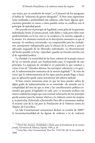 El Derecho Penal frente a la violencia contra las mujeres 79
49
Doval Pais Antonio, Posibilidades y límites para la formulación de las normas
penales, Universitat de València, España, 1999, p. 26.
50
Costa Rica. Sala Constitucional, Voto No. 15447-08, del 16 de octubre de
2008.
una mujer, por su condición de mujer”, o el proyecto de ley paraguayo
al hablar de “relaciones de género desiguales”. Si bien estas expresiones
serán analizadas a profundidad más adelante, cabe hacer algunas apre-
ciaciones generales en torno a cómo pueden entrar en conflicto con el
principio de tipicidad penal.
De acuerdo con el principio de legalidad, como pilar de las garantías
individuales frente al sistema penal, todo delito y toda pena debe estar
predeterminado en la ley, esto es, la conducta y la sanción asignada a
la misma. Un elemento esencial en la descripción normativa es que el
mensaje –la conducta sancionada– sea comprensible para los ciudada-
nos, presupuesto indispensable para la eficacia de la norma y para el
adecuado resguardo de las libertades individuales. La determinación
del hecho punible en la ley –tipicidad– guarda un vínculo estrecho con
el de seguridad jurídica.
La claridad y la taxatividad de las leyes, además de la propia reserva
de ley en materia penal, son fundamentales para el resguardo de este
principio. La exigencia de claridad es en particular la que conduce a
evitar el uso de “cláusulas abiertas, los conceptos valorativos y, en gene-
ral, la indeterminación normativa de la materia legislada”49
. Se trata de
evitar que la indeterminación de los tipos penales pueda llegar a hacer
que su aplicación quede sujeta únicamente del arbitrio judicial.
Si bien existen numerosas áreas en que las leyes penales sufren de
algún grado de indeterminación en su contenido –de acuerdo con la
complejidad del área de que se trate y las consideraciones político-cri-
minales que guían al legislador en cada caso– es necesario analizar con
mayor cuidado los riesgos que una eventual vulneración de este principio
puede acarrear para las normas relativas a la violencia contra las mujeres
y, en particular, el femicidio o feminicidio. Para ello es interesante analizar
el reciente caso de la Ley para la Penalización de la Violencia contra las
Mujeres, de Costa Rica.
La Sala Constitucional costarricense declaró en octubre de 200850
la inconstitucionalidad de las figuras de maltrato y la de violencia
 