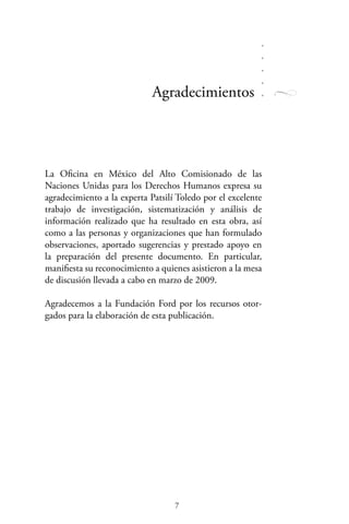Agradecimientos
La Oficina en México del Alto Comisionado de las
Naciones Unidas para los Derechos Humanos expresa su
agradecimiento a la experta Patsilí Toledo por el excelente
trabajo de investigación, sistematización y análisis de
información realizado que ha resultado en esta obra, así
como a las personas y organizaciones que han formulado
observaciones, aportado sugerencias y prestado apoyo en
la preparación del presente documento. En particular,
manifiesta su reconocimiento a quienes asistieron a la mesa
de discusión llevada a cabo en marzo de 2009.
Agradecemos a la Fundación Ford por los recursos otor-
gados para la elaboración de esta publicación.
 