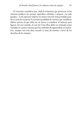 El Derecho Penal frente a la violencia contra las mujeres 81
Es necesario considerar que, dada la resistencia que provocan en los
sistemas jurídicos las normas específicas referidas a mujeres –no sólo
penales–, es de esperarse todavía un mayor nivel de minuciosidad cuan-
do se trate de examinar la constitucionalidad de normas que establecen
delitos nuevos, lo que debe ser un factor a considerar al redactar estas
figuras. En este sentido, el caso de Costa Rica debe ser estimado como
ejemplar en cuanto constata que los umbrales de rigurosidad, en la prác-
tica, siempre son más altos cuando se trata de normas a favor de los
derechos de las mujeres.
 