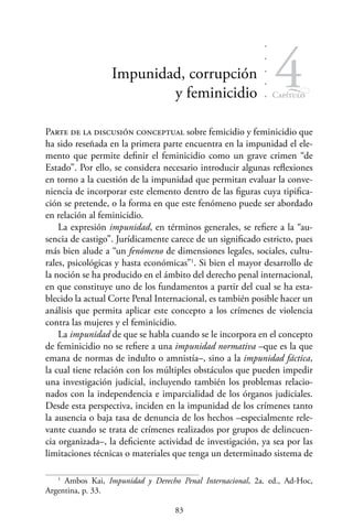 83
Capítulo
4Impunidad, corrupción
y feminicidio
Parte de la discusión conceptual sobre femicidio y feminicidio que
ha sido reseñada en la primera parte encuentra en la impunidad el ele-
mento que permite definir el feminicidio como un grave crimen “de
Estado”. Por ello, se considera necesario introducir algunas reflexiones
en torno a la cuestión de la impunidad que permitan evaluar la conve-
niencia de incorporar este elemento dentro de las figuras cuya tipifica-
ción se pretende, o la forma en que este fenómeno puede ser abordado
en relación al feminicidio.
La expresión impunidad, en términos generales, se refiere a la “au-
sencia de castigo”. Jurídicamente carece de un significado estricto, pues
más bien alude a “un fenómeno de dimensiones legales, sociales, cultu-
rales, psicológicas y hasta económicas”1
. Si bien el mayor desarrollo de
la noción se ha producido en el ámbito del derecho penal internacional,
en que constituye uno de los fundamentos a partir del cual se ha esta-
blecido la actual Corte Penal Internacional, es también posible hacer un
análisis que permita aplicar este concepto a los crímenes de violencia
contra las mujeres y el feminicidio.
La impunidad de que se habla cuando se le incorpora en el concepto
de feminicidio no se refiere a una impunidad normativa –que es la que
emana de normas de indulto o amnistía–, sino a la impunidad fáctica,
la cual tiene relación con los múltiples obstáculos que pueden impedir
una investigación judicial, incluyendo también los problemas relacio-
nados con la independencia e imparcialidad de los órganos judiciales.
Desde esta perspectiva, inciden en la impunidad de los crímenes tanto
la ausencia o baja tasa de denuncia de los hechos –especialmente rele-
vante cuando se trata de crímenes realizados por grupos de delincuen-
cia organizada–, la deficiente actividad de investigación, ya sea por las
limitaciones técnicas o materiales que tenga un determinado sistema de
1
Ambos Kai, Impunidad y Derecho Penal Internacional, 2a. ed., Ad-Hoc,
Argentina, p. 33.
 