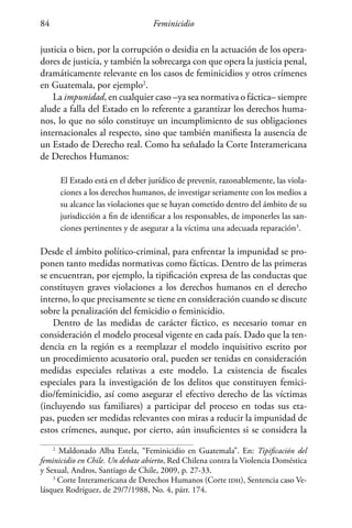Feminicidio84
justicia o bien, por la corrupción o desidia en la actuación de los opera-
dores de justicia, y también la sobrecarga con que opera la justicia penal,
dramáticamente relevante en los casos de feminicidios y otros crímenes
en Guatemala, por ejemplo2
.
La impunidad, en cualquier caso –ya sea normativa o fáctica– siempre
alude a falla del Estado en lo referente a garantizar los derechos huma-
nos, lo que no sólo constituye un incumplimiento de sus obligaciones
internacionales al respecto, sino que también manifiesta la ausencia de
un Estado de Derecho real. Como ha señalado la Corte Interamericana
de Derechos Humanos:
El Estado está en el deber jurídico de prevenir, razonablemente, las viola-
ciones a los derechos humanos, de investigar seriamente con los medios a
su alcance las violaciones que se hayan cometido dentro del ámbito de su
jurisdicción a fin de identificar a los responsables, de imponerles las san-
ciones pertinentes y de asegurar a la víctima una adecuada reparación3
.
Desde el ámbito político-criminal, para enfrentar la impunidad se pro-
ponen tanto medidas normativas como fácticas. Dentro de las primeras
se encuentran, por ejemplo, la tipificación expresa de las conductas que
constituyen graves violaciones a los derechos humanos en el derecho
interno, lo que precisamente se tiene en consideración cuando se discute
sobre la penalización del femicidio o feminicidio.
Dentro de las medidas de carácter fáctico, es necesario tomar en
consideración el modelo procesal vigente en cada país. Dado que la ten-
dencia en la región es a reemplazar el modelo inquisitivo escrito por
un procedimiento acusatorio oral, pueden ser tenidas en consideración
medidas especiales relativas a este modelo. La existencia de fiscales
especiales para la investigación de los delitos que constituyen femici-
dio/feminicidio, así como asegurar el efectivo derecho de las víctimas
(incluyendo sus familiares) a participar del proceso en todas sus eta-
pas, pueden ser medidas relevantes con miras a reducir la impunidad de
estos crímenes, aunque, por cierto, aún insuficientes si se considera la
2
Maldonado Alba Estela, “Feminicidio en Guatemala”. En: Tipificación del
feminicidio en Chile. Un debate abierto, Red Chilena contra la Violencia Doméstica
y Sexual, Andros, Santiago de Chile, 2009, p. 27-33.
3
Corte Interamericana de Derechos Humanos (Corte idh), Sentencia caso Ve-
lásquez Rodríguez, de 29/7/1988, No. 4, párr. 174.
 